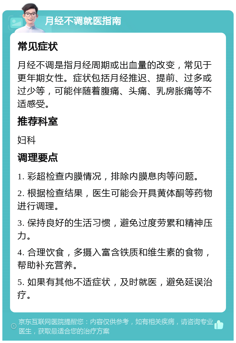 月经不调就医指南 常见症状 月经不调是指月经周期或出血量的改变，常见于更年期女性。症状包括月经推迟、提前、过多或过少等，可能伴随着腹痛、头痛、乳房胀痛等不适感受。 推荐科室 妇科 调理要点 1. 彩超检查内膜情况，排除内膜息肉等问题。 2. 根据检查结果，医生可能会开具黄体酮等药物进行调理。 3. 保持良好的生活习惯，避免过度劳累和精神压力。 4. 合理饮食，多摄入富含铁质和维生素的食物，帮助补充营养。 5. 如果有其他不适症状，及时就医，避免延误治疗。