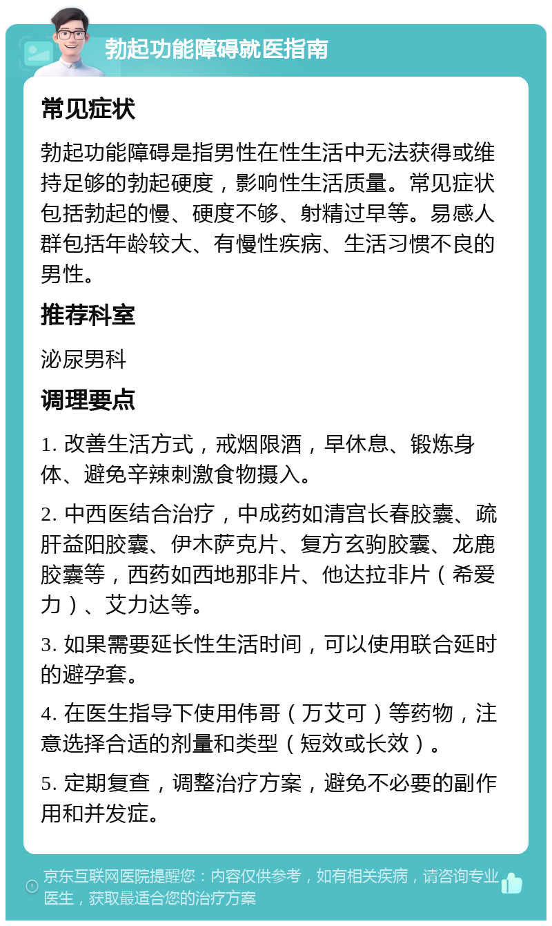 勃起功能障碍就医指南 常见症状 勃起功能障碍是指男性在性生活中无法获得或维持足够的勃起硬度，影响性生活质量。常见症状包括勃起的慢、硬度不够、射精过早等。易感人群包括年龄较大、有慢性疾病、生活习惯不良的男性。 推荐科室 泌尿男科 调理要点 1. 改善生活方式，戒烟限酒，早休息、锻炼身体、避免辛辣刺激食物摄入。 2. 中西医结合治疗，中成药如清宫长春胶囊、疏肝益阳胶囊、伊木萨克片、复方玄驹胶囊、龙鹿胶囊等，西药如西地那非片、他达拉非片（希爱力）、艾力达等。 3. 如果需要延长性生活时间，可以使用联合延时的避孕套。 4. 在医生指导下使用伟哥（万艾可）等药物，注意选择合适的剂量和类型（短效或长效）。 5. 定期复查，调整治疗方案，避免不必要的副作用和并发症。