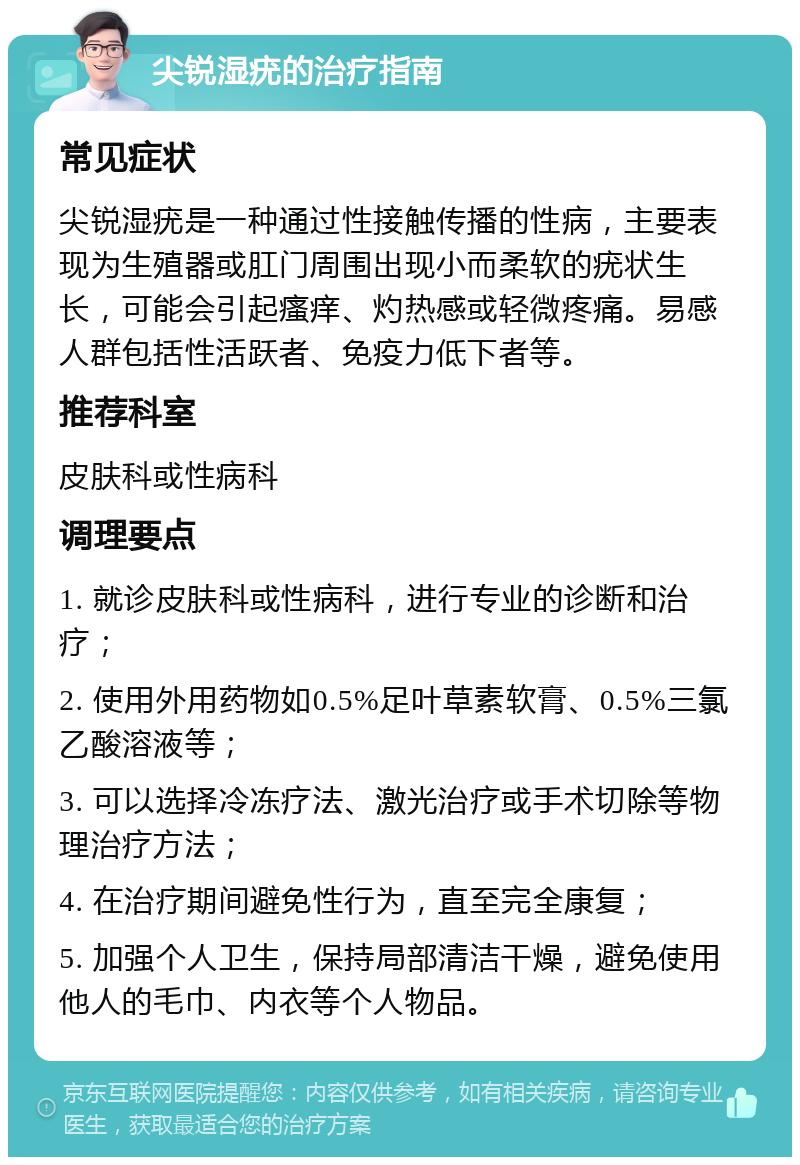 尖锐湿疣的治疗指南 常见症状 尖锐湿疣是一种通过性接触传播的性病，主要表现为生殖器或肛门周围出现小而柔软的疣状生长，可能会引起瘙痒、灼热感或轻微疼痛。易感人群包括性活跃者、免疫力低下者等。 推荐科室 皮肤科或性病科 调理要点 1. 就诊皮肤科或性病科，进行专业的诊断和治疗； 2. 使用外用药物如0.5%足叶草素软膏、0.5%三氯乙酸溶液等； 3. 可以选择冷冻疗法、激光治疗或手术切除等物理治疗方法； 4. 在治疗期间避免性行为，直至完全康复； 5. 加强个人卫生，保持局部清洁干燥，避免使用他人的毛巾、内衣等个人物品。