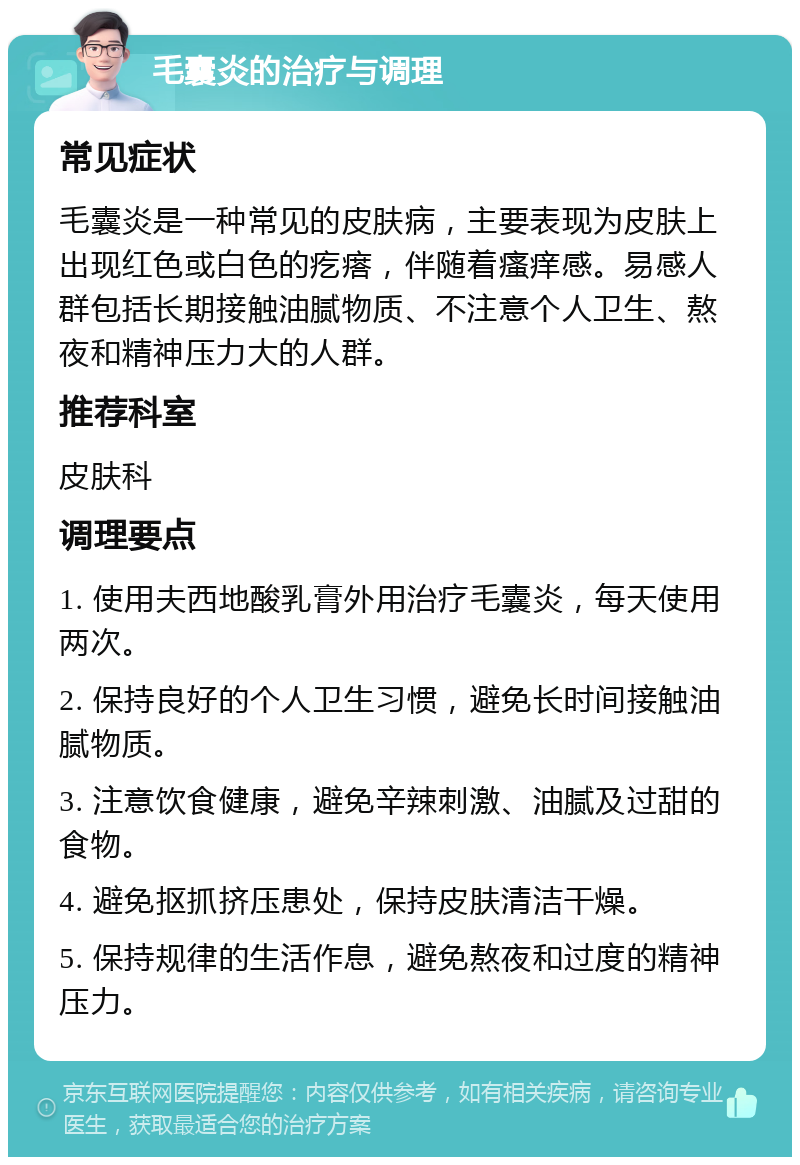 毛囊炎的治疗与调理 常见症状 毛囊炎是一种常见的皮肤病，主要表现为皮肤上出现红色或白色的疙瘩，伴随着瘙痒感。易感人群包括长期接触油腻物质、不注意个人卫生、熬夜和精神压力大的人群。 推荐科室 皮肤科 调理要点 1. 使用夫西地酸乳膏外用治疗毛囊炎，每天使用两次。 2. 保持良好的个人卫生习惯，避免长时间接触油腻物质。 3. 注意饮食健康，避免辛辣刺激、油腻及过甜的食物。 4. 避免抠抓挤压患处，保持皮肤清洁干燥。 5. 保持规律的生活作息，避免熬夜和过度的精神压力。