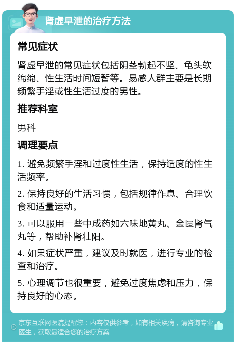 肾虚早泄的治疗方法 常见症状 肾虚早泄的常见症状包括阴茎勃起不坚、龟头软绵绵、性生活时间短暂等。易感人群主要是长期频繁手淫或性生活过度的男性。 推荐科室 男科 调理要点 1. 避免频繁手淫和过度性生活，保持适度的性生活频率。 2. 保持良好的生活习惯，包括规律作息、合理饮食和适量运动。 3. 可以服用一些中成药如六味地黄丸、金匮肾气丸等，帮助补肾壮阳。 4. 如果症状严重，建议及时就医，进行专业的检查和治疗。 5. 心理调节也很重要，避免过度焦虑和压力，保持良好的心态。