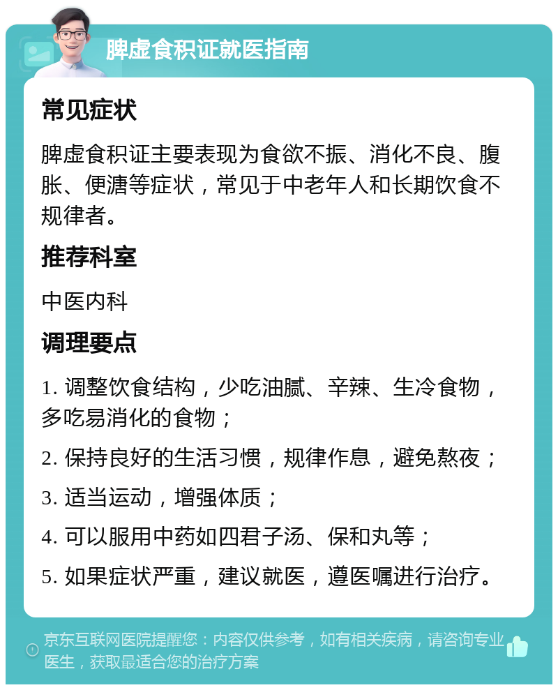 脾虚食积证就医指南 常见症状 脾虚食积证主要表现为食欲不振、消化不良、腹胀、便溏等症状，常见于中老年人和长期饮食不规律者。 推荐科室 中医内科 调理要点 1. 调整饮食结构，少吃油腻、辛辣、生冷食物，多吃易消化的食物； 2. 保持良好的生活习惯，规律作息，避免熬夜； 3. 适当运动，增强体质； 4. 可以服用中药如四君子汤、保和丸等； 5. 如果症状严重，建议就医，遵医嘱进行治疗。