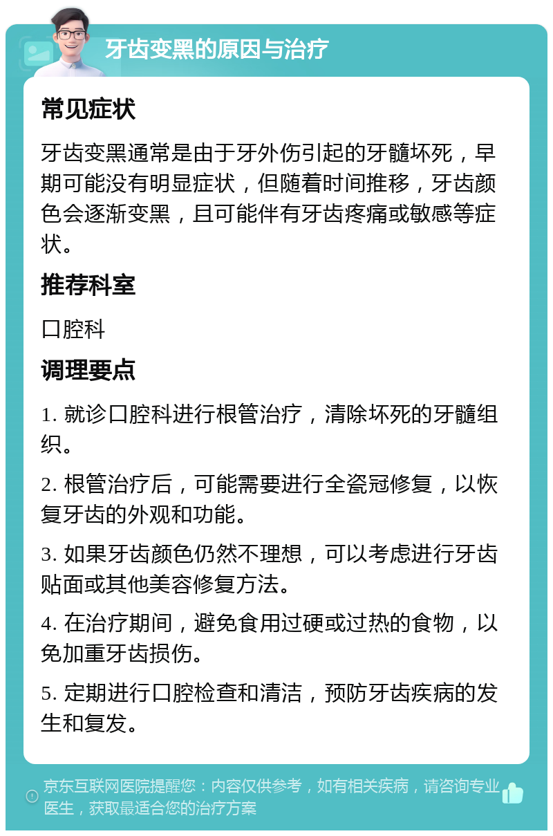 牙齿变黑的原因与治疗 常见症状 牙齿变黑通常是由于牙外伤引起的牙髓坏死，早期可能没有明显症状，但随着时间推移，牙齿颜色会逐渐变黑，且可能伴有牙齿疼痛或敏感等症状。 推荐科室 口腔科 调理要点 1. 就诊口腔科进行根管治疗，清除坏死的牙髓组织。 2. 根管治疗后，可能需要进行全瓷冠修复，以恢复牙齿的外观和功能。 3. 如果牙齿颜色仍然不理想，可以考虑进行牙齿贴面或其他美容修复方法。 4. 在治疗期间，避免食用过硬或过热的食物，以免加重牙齿损伤。 5. 定期进行口腔检查和清洁，预防牙齿疾病的发生和复发。