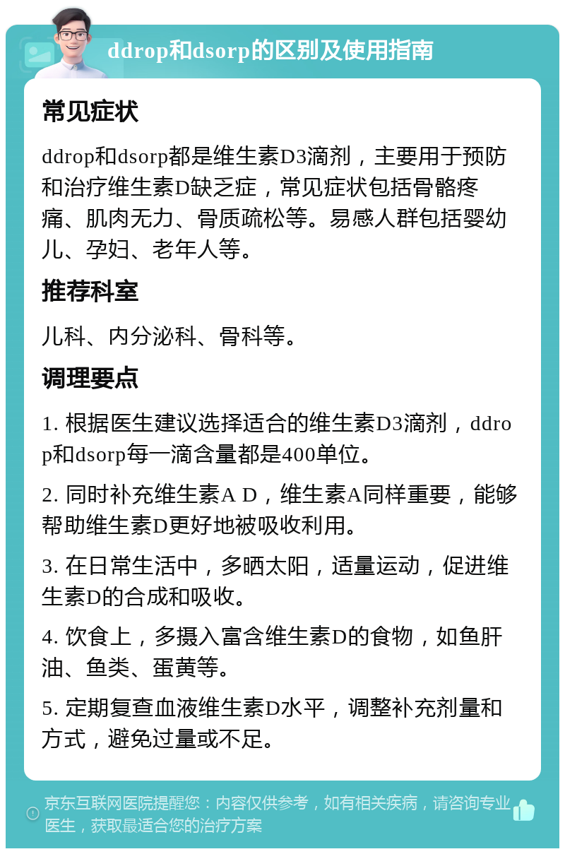 ddrop和dsorp的区别及使用指南 常见症状 ddrop和dsorp都是维生素D3滴剂，主要用于预防和治疗维生素D缺乏症，常见症状包括骨骼疼痛、肌肉无力、骨质疏松等。易感人群包括婴幼儿、孕妇、老年人等。 推荐科室 儿科、内分泌科、骨科等。 调理要点 1. 根据医生建议选择适合的维生素D3滴剂，ddrop和dsorp每一滴含量都是400单位。 2. 同时补充维生素A D，维生素A同样重要，能够帮助维生素D更好地被吸收利用。 3. 在日常生活中，多晒太阳，适量运动，促进维生素D的合成和吸收。 4. 饮食上，多摄入富含维生素D的食物，如鱼肝油、鱼类、蛋黄等。 5. 定期复查血液维生素D水平，调整补充剂量和方式，避免过量或不足。