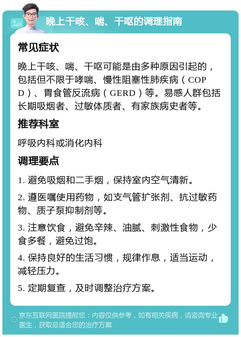 晚上干咳、喘、干呕的调理指南 常见症状 晚上干咳、喘、干呕可能是由多种原因引起的，包括但不限于哮喘、慢性阻塞性肺疾病（COPD）、胃食管反流病（GERD）等。易感人群包括长期吸烟者、过敏体质者、有家族病史者等。 推荐科室 呼吸内科或消化内科 调理要点 1. 避免吸烟和二手烟，保持室内空气清新。 2. 遵医嘱使用药物，如支气管扩张剂、抗过敏药物、质子泵抑制剂等。 3. 注意饮食，避免辛辣、油腻、刺激性食物，少食多餐，避免过饱。 4. 保持良好的生活习惯，规律作息，适当运动，减轻压力。 5. 定期复查，及时调整治疗方案。