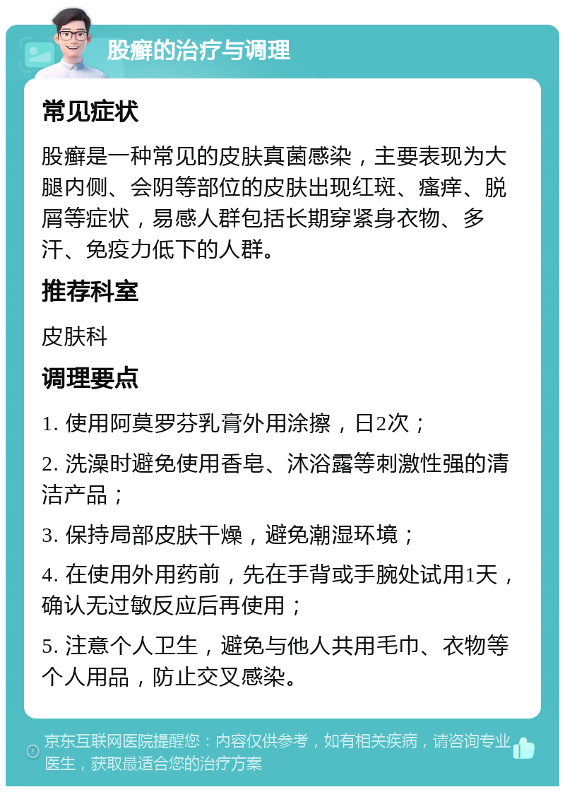 股癣的治疗与调理 常见症状 股癣是一种常见的皮肤真菌感染，主要表现为大腿内侧、会阴等部位的皮肤出现红斑、瘙痒、脱屑等症状，易感人群包括长期穿紧身衣物、多汗、免疫力低下的人群。 推荐科室 皮肤科 调理要点 1. 使用阿莫罗芬乳膏外用涂擦，日2次； 2. 洗澡时避免使用香皂、沐浴露等刺激性强的清洁产品； 3. 保持局部皮肤干燥，避免潮湿环境； 4. 在使用外用药前，先在手背或手腕处试用1天，确认无过敏反应后再使用； 5. 注意个人卫生，避免与他人共用毛巾、衣物等个人用品，防止交叉感染。