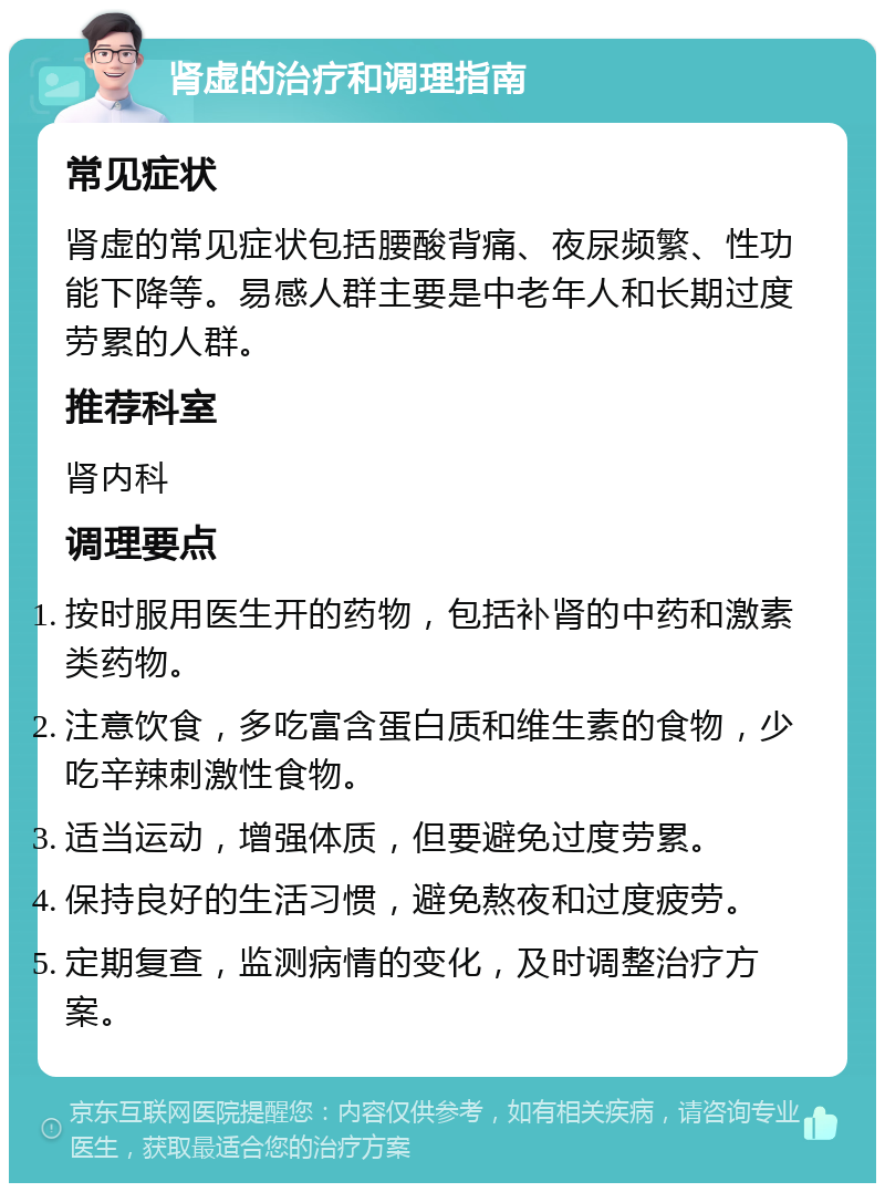 肾虚的治疗和调理指南 常见症状 肾虚的常见症状包括腰酸背痛、夜尿频繁、性功能下降等。易感人群主要是中老年人和长期过度劳累的人群。 推荐科室 肾内科 调理要点 按时服用医生开的药物，包括补肾的中药和激素类药物。 注意饮食，多吃富含蛋白质和维生素的食物，少吃辛辣刺激性食物。 适当运动，增强体质，但要避免过度劳累。 保持良好的生活习惯，避免熬夜和过度疲劳。 定期复查，监测病情的变化，及时调整治疗方案。