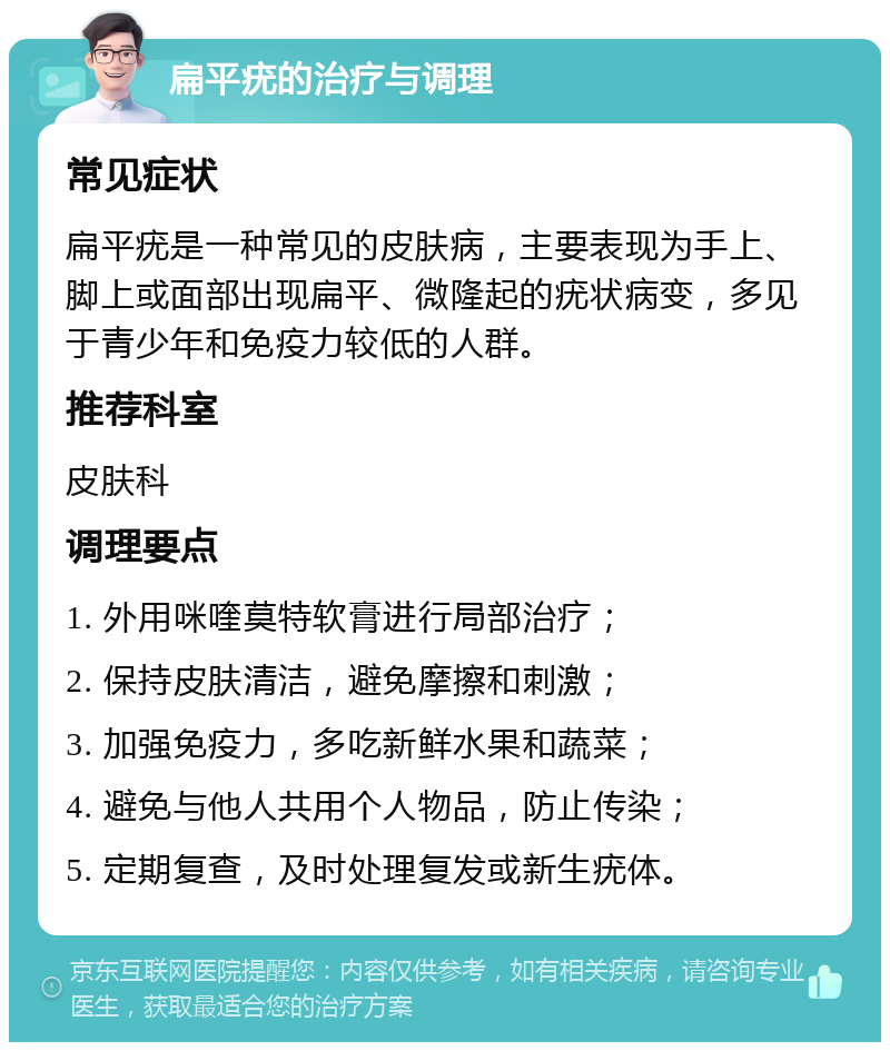 扁平疣的治疗与调理 常见症状 扁平疣是一种常见的皮肤病，主要表现为手上、脚上或面部出现扁平、微隆起的疣状病变，多见于青少年和免疫力较低的人群。 推荐科室 皮肤科 调理要点 1. 外用咪喹莫特软膏进行局部治疗； 2. 保持皮肤清洁，避免摩擦和刺激； 3. 加强免疫力，多吃新鲜水果和蔬菜； 4. 避免与他人共用个人物品，防止传染； 5. 定期复查，及时处理复发或新生疣体。