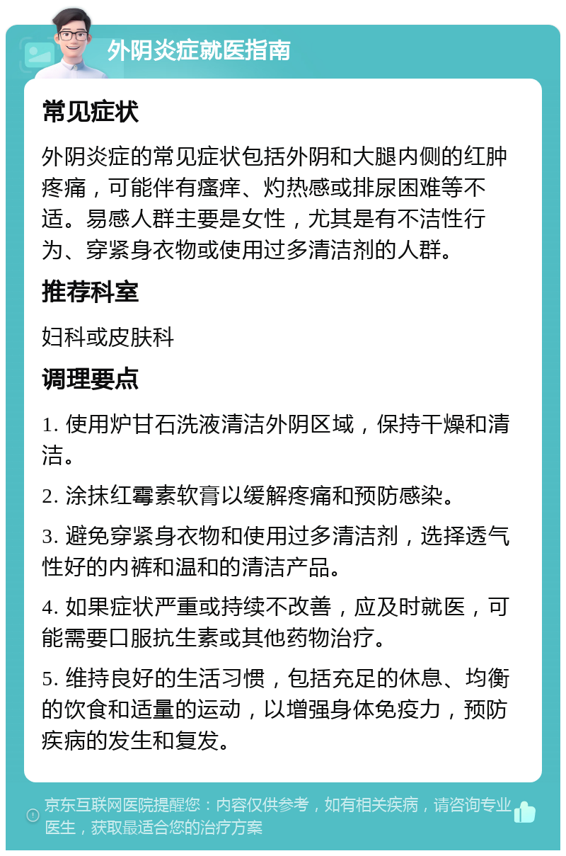 外阴炎症就医指南 常见症状 外阴炎症的常见症状包括外阴和大腿内侧的红肿疼痛，可能伴有瘙痒、灼热感或排尿困难等不适。易感人群主要是女性，尤其是有不洁性行为、穿紧身衣物或使用过多清洁剂的人群。 推荐科室 妇科或皮肤科 调理要点 1. 使用炉甘石洗液清洁外阴区域，保持干燥和清洁。 2. 涂抹红霉素软膏以缓解疼痛和预防感染。 3. 避免穿紧身衣物和使用过多清洁剂，选择透气性好的内裤和温和的清洁产品。 4. 如果症状严重或持续不改善，应及时就医，可能需要口服抗生素或其他药物治疗。 5. 维持良好的生活习惯，包括充足的休息、均衡的饮食和适量的运动，以增强身体免疫力，预防疾病的发生和复发。