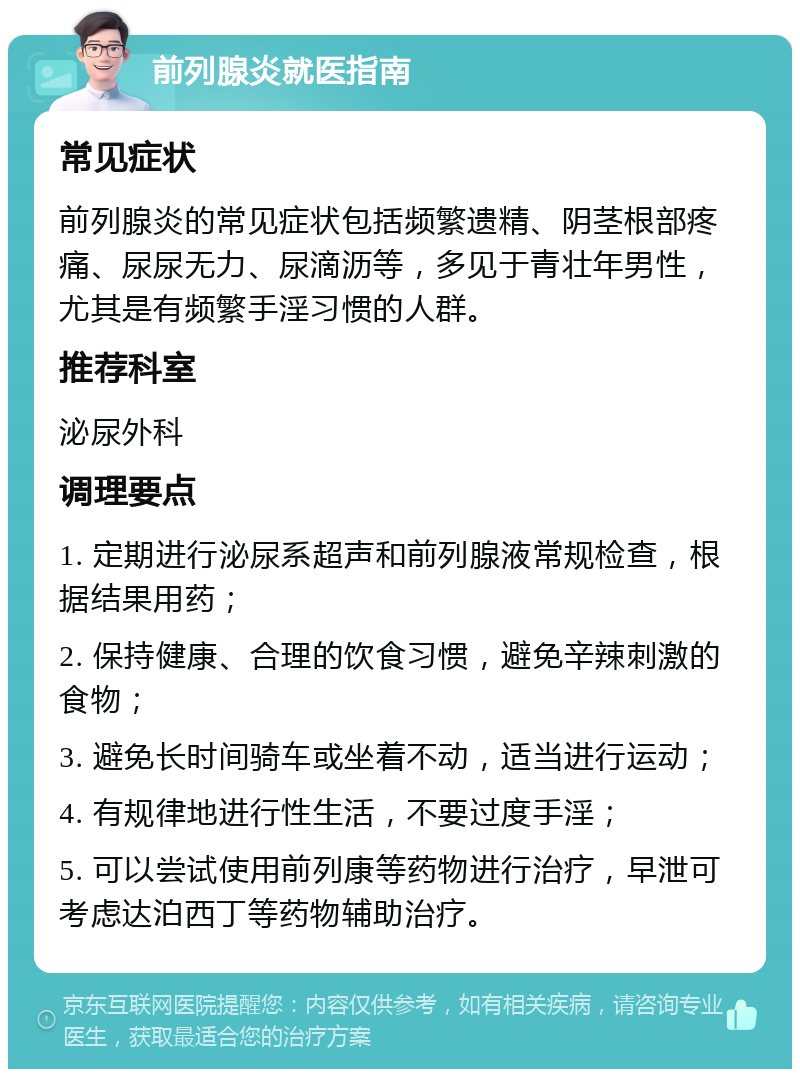 前列腺炎就医指南 常见症状 前列腺炎的常见症状包括频繁遗精、阴茎根部疼痛、尿尿无力、尿滴沥等，多见于青壮年男性，尤其是有频繁手淫习惯的人群。 推荐科室 泌尿外科 调理要点 1. 定期进行泌尿系超声和前列腺液常规检查，根据结果用药； 2. 保持健康、合理的饮食习惯，避免辛辣刺激的食物； 3. 避免长时间骑车或坐着不动，适当进行运动； 4. 有规律地进行性生活，不要过度手淫； 5. 可以尝试使用前列康等药物进行治疗，早泄可考虑达泊西丁等药物辅助治疗。