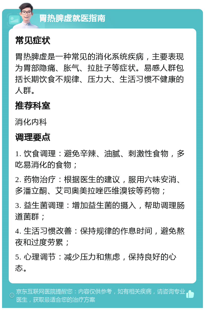 胃热脾虚就医指南 常见症状 胃热脾虚是一种常见的消化系统疾病，主要表现为胃部隐痛、胀气、拉肚子等症状。易感人群包括长期饮食不规律、压力大、生活习惯不健康的人群。 推荐科室 消化内科 调理要点 1. 饮食调理：避免辛辣、油腻、刺激性食物，多吃易消化的食物； 2. 药物治疗：根据医生的建议，服用六味安消、多潘立酮、艾司奥美拉唑匹维溴铵等药物； 3. 益生菌调理：增加益生菌的摄入，帮助调理肠道菌群； 4. 生活习惯改善：保持规律的作息时间，避免熬夜和过度劳累； 5. 心理调节：减少压力和焦虑，保持良好的心态。