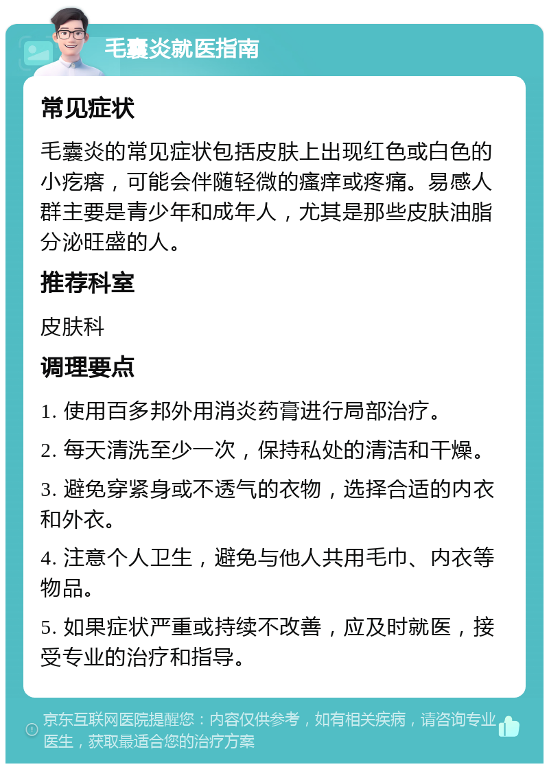 毛囊炎就医指南 常见症状 毛囊炎的常见症状包括皮肤上出现红色或白色的小疙瘩，可能会伴随轻微的瘙痒或疼痛。易感人群主要是青少年和成年人，尤其是那些皮肤油脂分泌旺盛的人。 推荐科室 皮肤科 调理要点 1. 使用百多邦外用消炎药膏进行局部治疗。 2. 每天清洗至少一次，保持私处的清洁和干燥。 3. 避免穿紧身或不透气的衣物，选择合适的内衣和外衣。 4. 注意个人卫生，避免与他人共用毛巾、内衣等物品。 5. 如果症状严重或持续不改善，应及时就医，接受专业的治疗和指导。