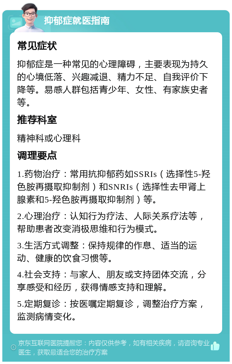 抑郁症就医指南 常见症状 抑郁症是一种常见的心理障碍，主要表现为持久的心境低落、兴趣减退、精力不足、自我评价下降等。易感人群包括青少年、女性、有家族史者等。 推荐科室 精神科或心理科 调理要点 1.药物治疗：常用抗抑郁药如SSRIs（选择性5-羟色胺再摄取抑制剂）和SNRIs（选择性去甲肾上腺素和5-羟色胺再摄取抑制剂）等。 2.心理治疗：认知行为疗法、人际关系疗法等，帮助患者改变消极思维和行为模式。 3.生活方式调整：保持规律的作息、适当的运动、健康的饮食习惯等。 4.社会支持：与家人、朋友或支持团体交流，分享感受和经历，获得情感支持和理解。 5.定期复诊：按医嘱定期复诊，调整治疗方案，监测病情变化。