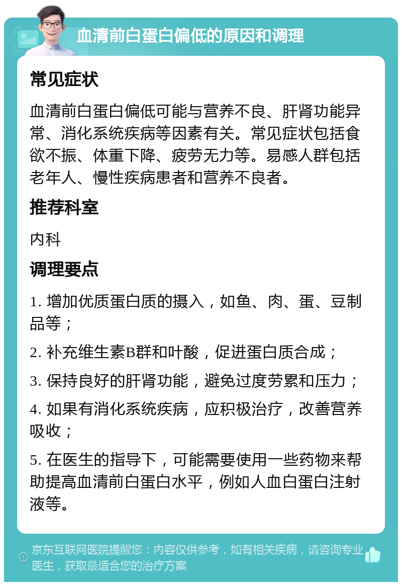 血清前白蛋白偏低的原因和调理 常见症状 血清前白蛋白偏低可能与营养不良、肝肾功能异常、消化系统疾病等因素有关。常见症状包括食欲不振、体重下降、疲劳无力等。易感人群包括老年人、慢性疾病患者和营养不良者。 推荐科室 内科 调理要点 1. 增加优质蛋白质的摄入，如鱼、肉、蛋、豆制品等； 2. 补充维生素B群和叶酸，促进蛋白质合成； 3. 保持良好的肝肾功能，避免过度劳累和压力； 4. 如果有消化系统疾病，应积极治疗，改善营养吸收； 5. 在医生的指导下，可能需要使用一些药物来帮助提高血清前白蛋白水平，例如人血白蛋白注射液等。