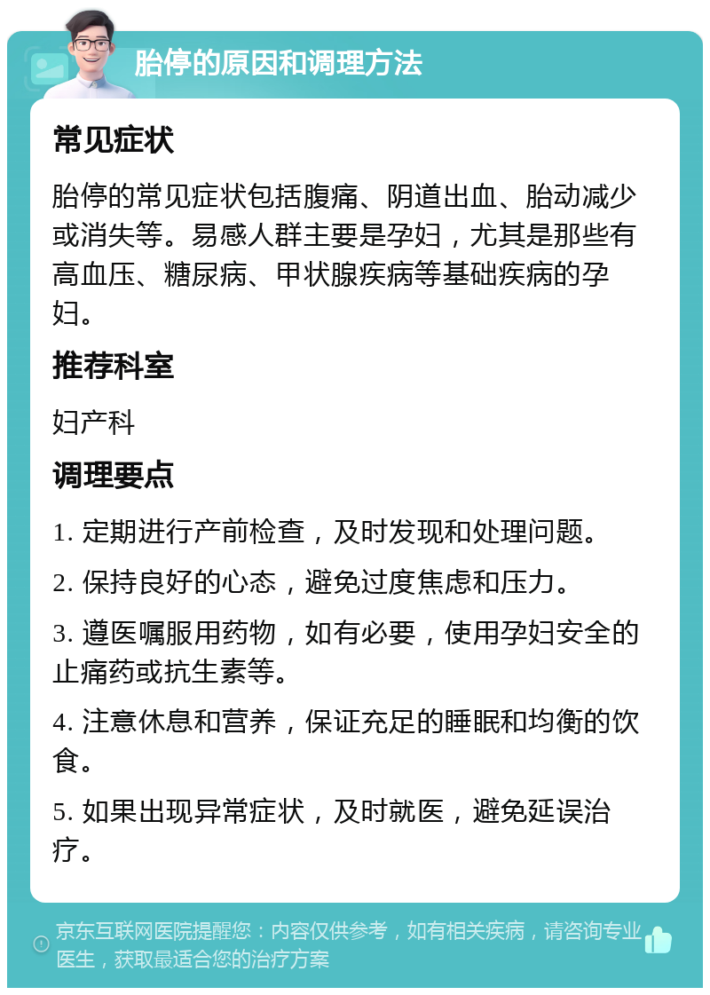 胎停的原因和调理方法 常见症状 胎停的常见症状包括腹痛、阴道出血、胎动减少或消失等。易感人群主要是孕妇，尤其是那些有高血压、糖尿病、甲状腺疾病等基础疾病的孕妇。 推荐科室 妇产科 调理要点 1. 定期进行产前检查，及时发现和处理问题。 2. 保持良好的心态，避免过度焦虑和压力。 3. 遵医嘱服用药物，如有必要，使用孕妇安全的止痛药或抗生素等。 4. 注意休息和营养，保证充足的睡眠和均衡的饮食。 5. 如果出现异常症状，及时就医，避免延误治疗。