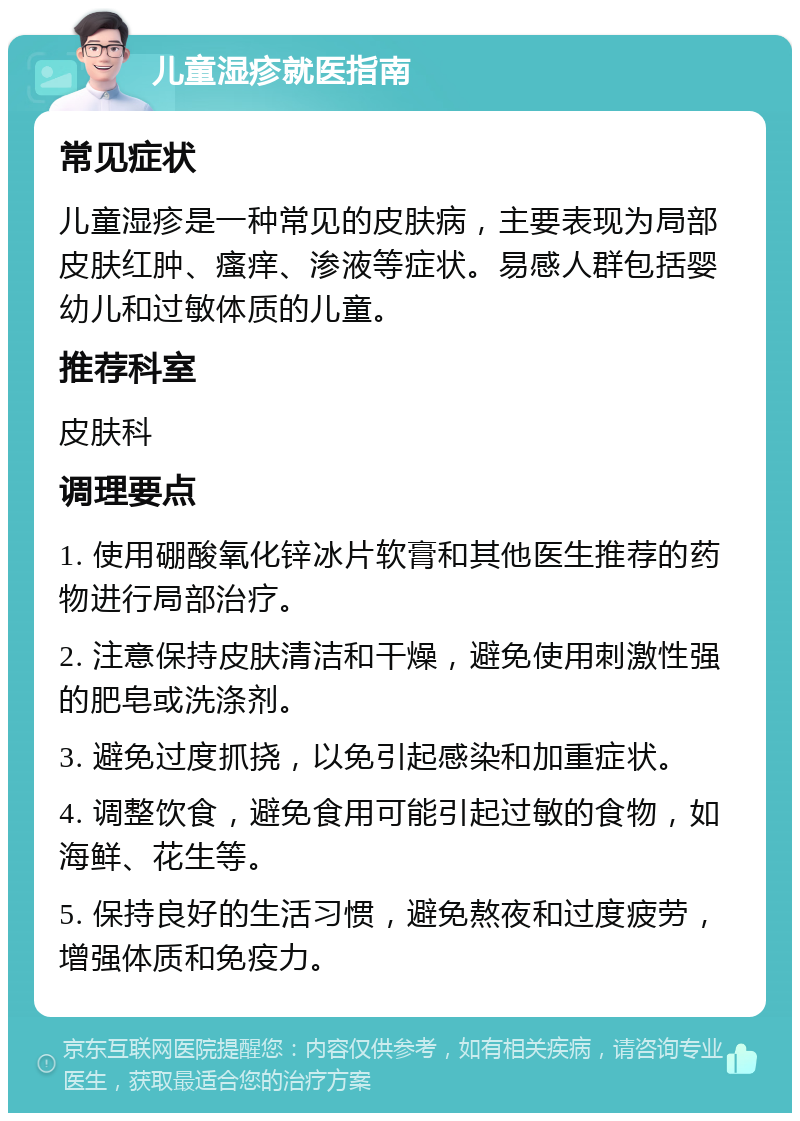 儿童湿疹就医指南 常见症状 儿童湿疹是一种常见的皮肤病，主要表现为局部皮肤红肿、瘙痒、渗液等症状。易感人群包括婴幼儿和过敏体质的儿童。 推荐科室 皮肤科 调理要点 1. 使用硼酸氧化锌冰片软膏和其他医生推荐的药物进行局部治疗。 2. 注意保持皮肤清洁和干燥，避免使用刺激性强的肥皂或洗涤剂。 3. 避免过度抓挠，以免引起感染和加重症状。 4. 调整饮食，避免食用可能引起过敏的食物，如海鲜、花生等。 5. 保持良好的生活习惯，避免熬夜和过度疲劳，增强体质和免疫力。