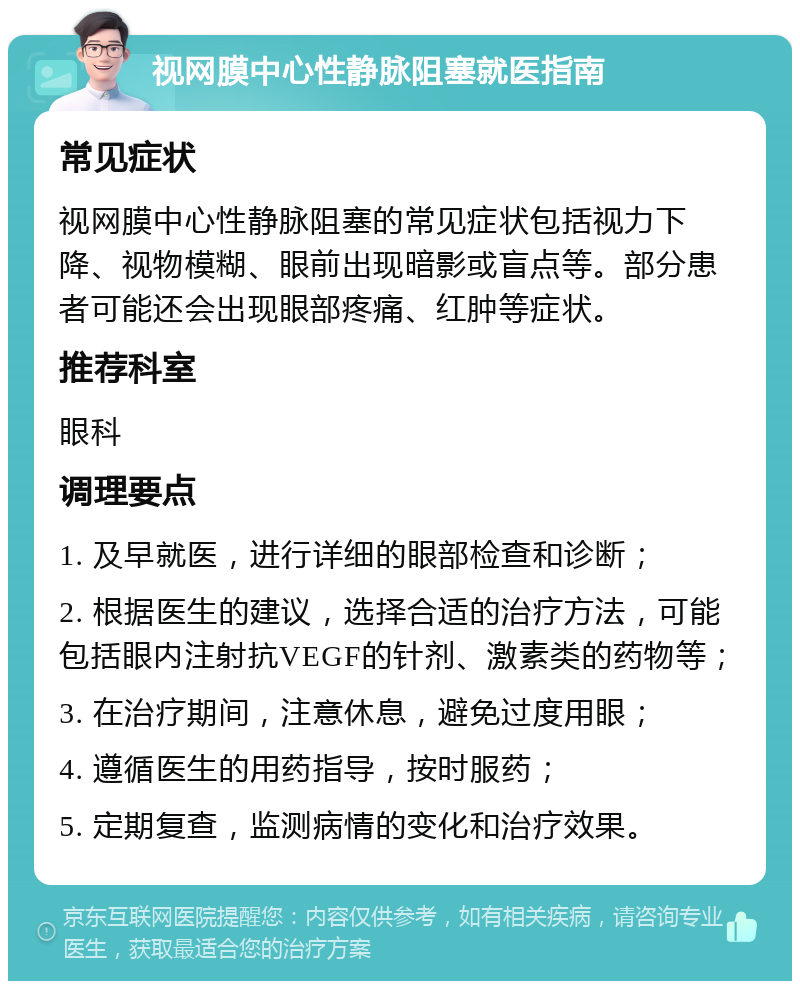 视网膜中心性静脉阻塞就医指南 常见症状 视网膜中心性静脉阻塞的常见症状包括视力下降、视物模糊、眼前出现暗影或盲点等。部分患者可能还会出现眼部疼痛、红肿等症状。 推荐科室 眼科 调理要点 1. 及早就医，进行详细的眼部检查和诊断； 2. 根据医生的建议，选择合适的治疗方法，可能包括眼内注射抗VEGF的针剂、激素类的药物等； 3. 在治疗期间，注意休息，避免过度用眼； 4. 遵循医生的用药指导，按时服药； 5. 定期复查，监测病情的变化和治疗效果。