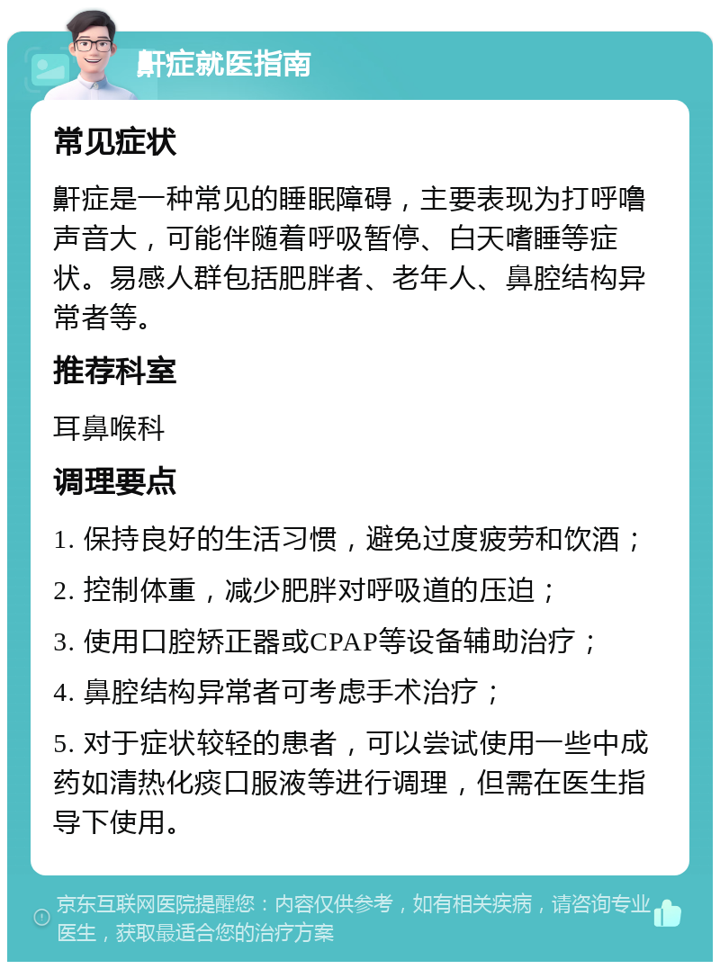 鼾症就医指南 常见症状 鼾症是一种常见的睡眠障碍，主要表现为打呼噜声音大，可能伴随着呼吸暂停、白天嗜睡等症状。易感人群包括肥胖者、老年人、鼻腔结构异常者等。 推荐科室 耳鼻喉科 调理要点 1. 保持良好的生活习惯，避免过度疲劳和饮酒； 2. 控制体重，减少肥胖对呼吸道的压迫； 3. 使用口腔矫正器或CPAP等设备辅助治疗； 4. 鼻腔结构异常者可考虑手术治疗； 5. 对于症状较轻的患者，可以尝试使用一些中成药如清热化痰口服液等进行调理，但需在医生指导下使用。