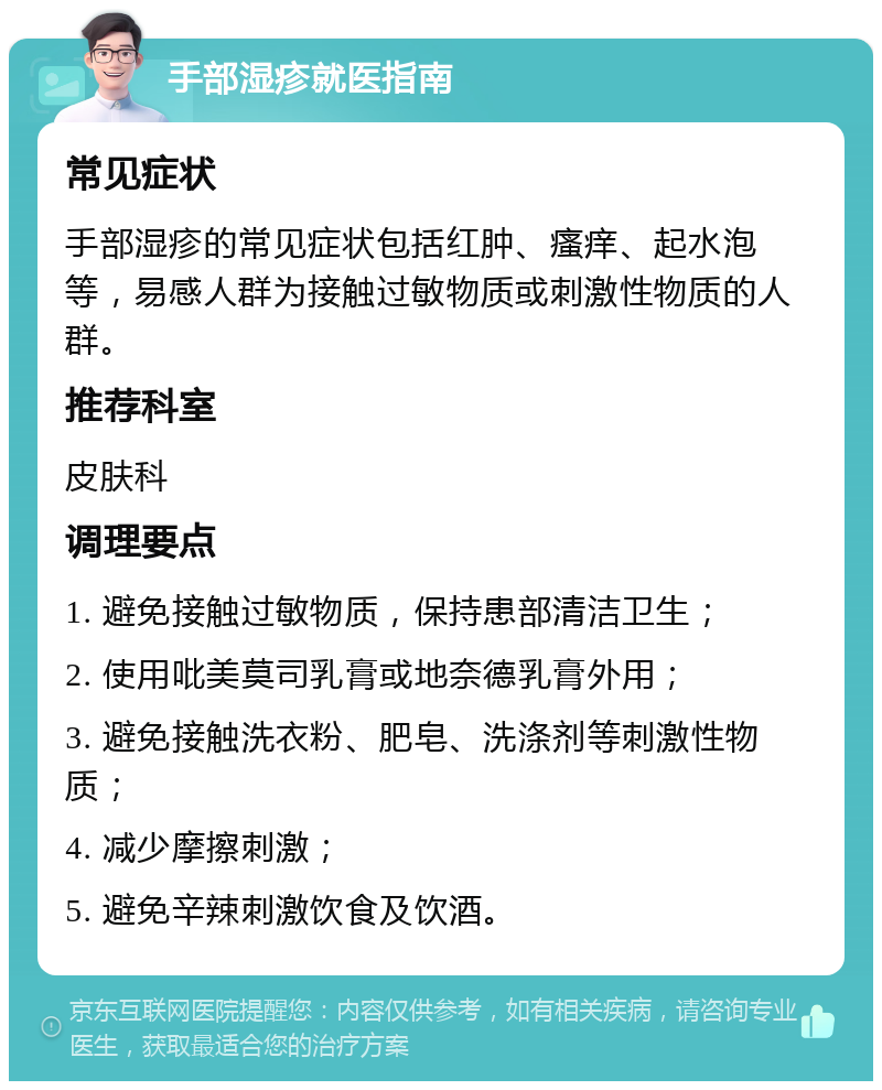 手部湿疹就医指南 常见症状 手部湿疹的常见症状包括红肿、瘙痒、起水泡等，易感人群为接触过敏物质或刺激性物质的人群。 推荐科室 皮肤科 调理要点 1. 避免接触过敏物质，保持患部清洁卫生； 2. 使用吡美莫司乳膏或地奈德乳膏外用； 3. 避免接触洗衣粉、肥皂、洗涤剂等刺激性物质； 4. 减少摩擦刺激； 5. 避免辛辣刺激饮食及饮酒。