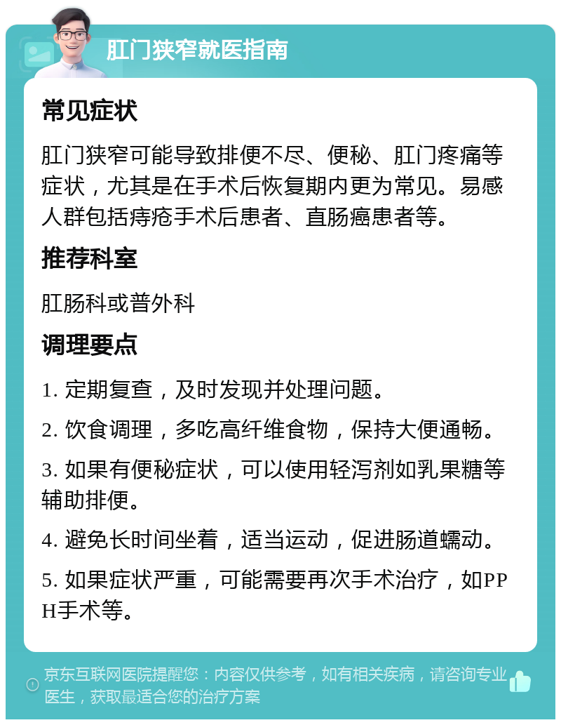 肛门狭窄就医指南 常见症状 肛门狭窄可能导致排便不尽、便秘、肛门疼痛等症状，尤其是在手术后恢复期内更为常见。易感人群包括痔疮手术后患者、直肠癌患者等。 推荐科室 肛肠科或普外科 调理要点 1. 定期复查，及时发现并处理问题。 2. 饮食调理，多吃高纤维食物，保持大便通畅。 3. 如果有便秘症状，可以使用轻泻剂如乳果糖等辅助排便。 4. 避免长时间坐着，适当运动，促进肠道蠕动。 5. 如果症状严重，可能需要再次手术治疗，如PPH手术等。