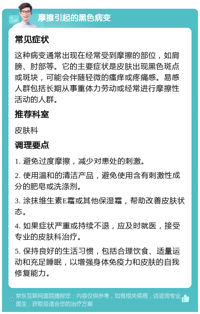 摩擦引起的黑色病变 常见症状 这种病变通常出现在经常受到摩擦的部位，如肩膀、肘部等。它的主要症状是皮肤出现黑色斑点或斑块，可能会伴随轻微的瘙痒或疼痛感。易感人群包括长期从事重体力劳动或经常进行摩擦性活动的人群。 推荐科室 皮肤科 调理要点 1. 避免过度摩擦，减少对患处的刺激。 2. 使用温和的清洁产品，避免使用含有刺激性成分的肥皂或洗涤剂。 3. 涂抹维生素E霜或其他保湿霜，帮助改善皮肤状态。 4. 如果症状严重或持续不退，应及时就医，接受专业的皮肤科治疗。 5. 保持良好的生活习惯，包括合理饮食、适量运动和充足睡眠，以增强身体免疫力和皮肤的自我修复能力。