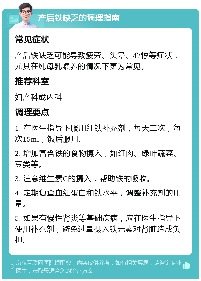 产后铁缺乏的调理指南 常见症状 产后铁缺乏可能导致疲劳、头晕、心悸等症状，尤其在纯母乳喂养的情况下更为常见。 推荐科室 妇产科或内科 调理要点 1. 在医生指导下服用红铁补充剂，每天三次，每次15ml，饭后服用。 2. 增加富含铁的食物摄入，如红肉、绿叶蔬菜、豆类等。 3. 注意维生素C的摄入，帮助铁的吸收。 4. 定期复查血红蛋白和铁水平，调整补充剂的用量。 5. 如果有慢性肾炎等基础疾病，应在医生指导下使用补充剂，避免过量摄入铁元素对肾脏造成负担。