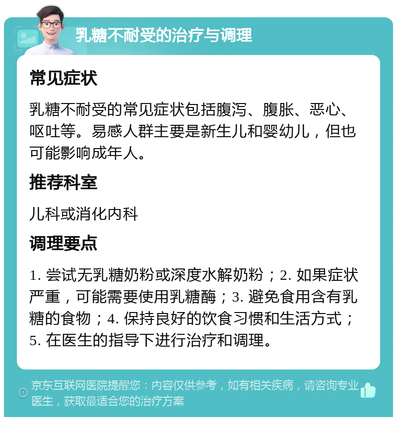 乳糖不耐受的治疗与调理 常见症状 乳糖不耐受的常见症状包括腹泻、腹胀、恶心、呕吐等。易感人群主要是新生儿和婴幼儿，但也可能影响成年人。 推荐科室 儿科或消化内科 调理要点 1. 尝试无乳糖奶粉或深度水解奶粉；2. 如果症状严重，可能需要使用乳糖酶；3. 避免食用含有乳糖的食物；4. 保持良好的饮食习惯和生活方式；5. 在医生的指导下进行治疗和调理。