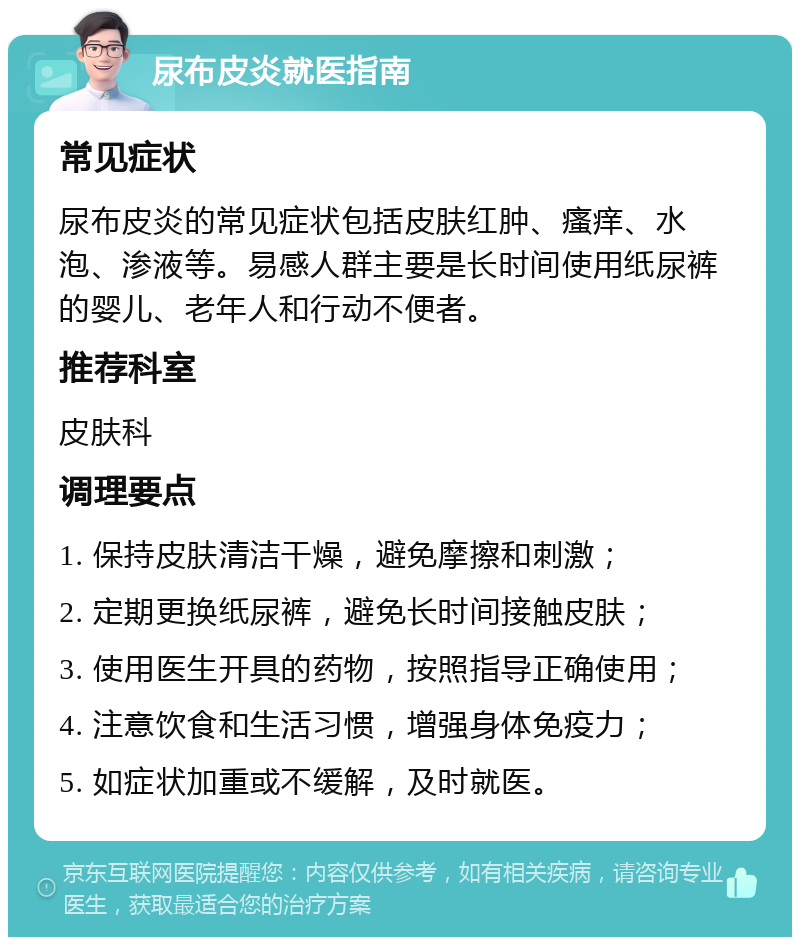 尿布皮炎就医指南 常见症状 尿布皮炎的常见症状包括皮肤红肿、瘙痒、水泡、渗液等。易感人群主要是长时间使用纸尿裤的婴儿、老年人和行动不便者。 推荐科室 皮肤科 调理要点 1. 保持皮肤清洁干燥，避免摩擦和刺激； 2. 定期更换纸尿裤，避免长时间接触皮肤； 3. 使用医生开具的药物，按照指导正确使用； 4. 注意饮食和生活习惯，增强身体免疫力； 5. 如症状加重或不缓解，及时就医。