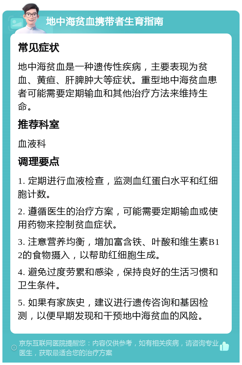 地中海贫血携带者生育指南 常见症状 地中海贫血是一种遗传性疾病，主要表现为贫血、黄疸、肝脾肿大等症状。重型地中海贫血患者可能需要定期输血和其他治疗方法来维持生命。 推荐科室 血液科 调理要点 1. 定期进行血液检查，监测血红蛋白水平和红细胞计数。 2. 遵循医生的治疗方案，可能需要定期输血或使用药物来控制贫血症状。 3. 注意营养均衡，增加富含铁、叶酸和维生素B12的食物摄入，以帮助红细胞生成。 4. 避免过度劳累和感染，保持良好的生活习惯和卫生条件。 5. 如果有家族史，建议进行遗传咨询和基因检测，以便早期发现和干预地中海贫血的风险。