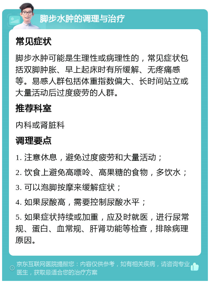 脚步水肿的调理与治疗 常见症状 脚步水肿可能是生理性或病理性的，常见症状包括双脚肿胀、早上起床时有所缓解、无疼痛感等。易感人群包括体重指数偏大、长时间站立或大量活动后过度疲劳的人群。 推荐科室 内科或肾脏科 调理要点 1. 注意休息，避免过度疲劳和大量活动； 2. 饮食上避免高嘌呤、高果糖的食物，多饮水； 3. 可以泡脚按摩来缓解症状； 4. 如果尿酸高，需要控制尿酸水平； 5. 如果症状持续或加重，应及时就医，进行尿常规、蛋白、血常规、肝肾功能等检查，排除病理原因。