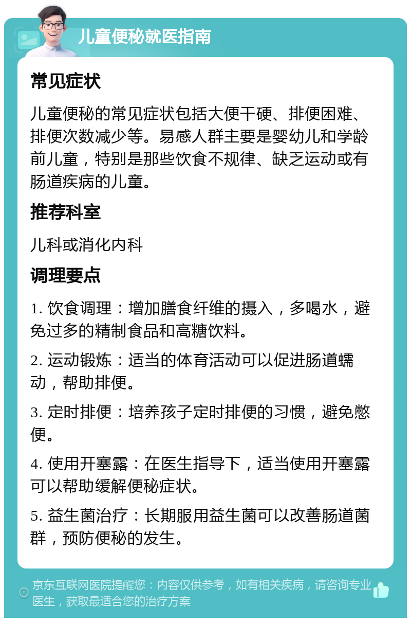 儿童便秘就医指南 常见症状 儿童便秘的常见症状包括大便干硬、排便困难、排便次数减少等。易感人群主要是婴幼儿和学龄前儿童，特别是那些饮食不规律、缺乏运动或有肠道疾病的儿童。 推荐科室 儿科或消化内科 调理要点 1. 饮食调理：增加膳食纤维的摄入，多喝水，避免过多的精制食品和高糖饮料。 2. 运动锻炼：适当的体育活动可以促进肠道蠕动，帮助排便。 3. 定时排便：培养孩子定时排便的习惯，避免憋便。 4. 使用开塞露：在医生指导下，适当使用开塞露可以帮助缓解便秘症状。 5. 益生菌治疗：长期服用益生菌可以改善肠道菌群，预防便秘的发生。