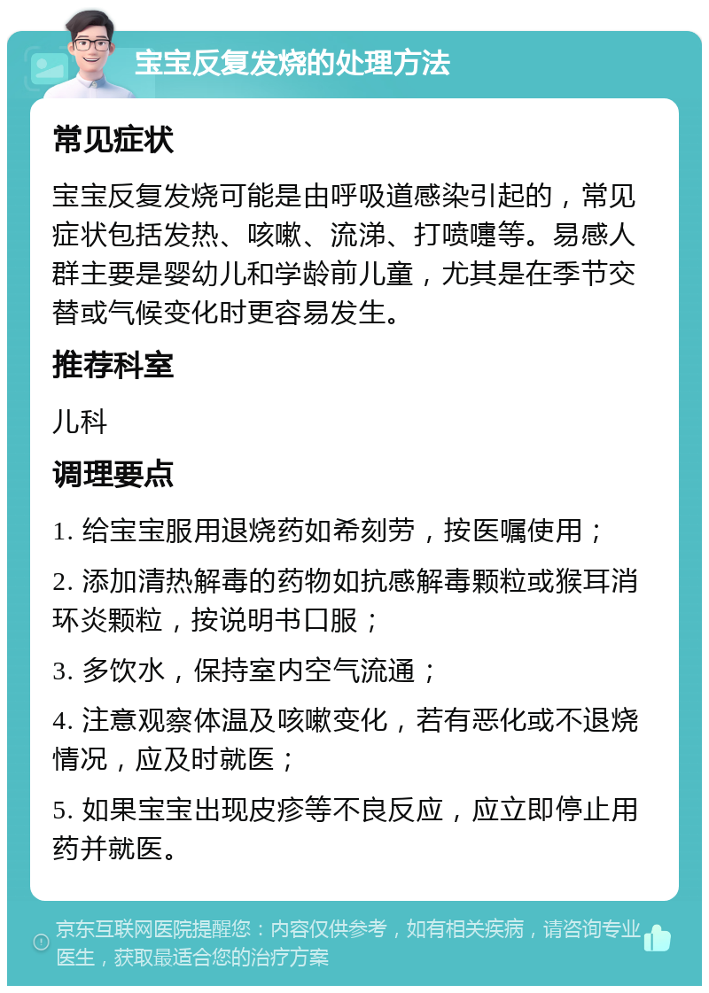 宝宝反复发烧的处理方法 常见症状 宝宝反复发烧可能是由呼吸道感染引起的，常见症状包括发热、咳嗽、流涕、打喷嚏等。易感人群主要是婴幼儿和学龄前儿童，尤其是在季节交替或气候变化时更容易发生。 推荐科室 儿科 调理要点 1. 给宝宝服用退烧药如希刻劳，按医嘱使用； 2. 添加清热解毒的药物如抗感解毒颗粒或猴耳消环炎颗粒，按说明书口服； 3. 多饮水，保持室内空气流通； 4. 注意观察体温及咳嗽变化，若有恶化或不退烧情况，应及时就医； 5. 如果宝宝出现皮疹等不良反应，应立即停止用药并就医。