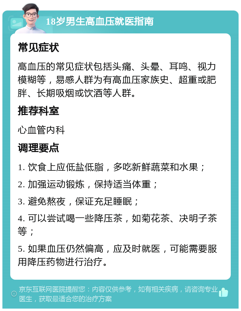 18岁男生高血压就医指南 常见症状 高血压的常见症状包括头痛、头晕、耳鸣、视力模糊等，易感人群为有高血压家族史、超重或肥胖、长期吸烟或饮酒等人群。 推荐科室 心血管内科 调理要点 1. 饮食上应低盐低脂，多吃新鲜蔬菜和水果； 2. 加强运动锻炼，保持适当体重； 3. 避免熬夜，保证充足睡眠； 4. 可以尝试喝一些降压茶，如菊花茶、决明子茶等； 5. 如果血压仍然偏高，应及时就医，可能需要服用降压药物进行治疗。