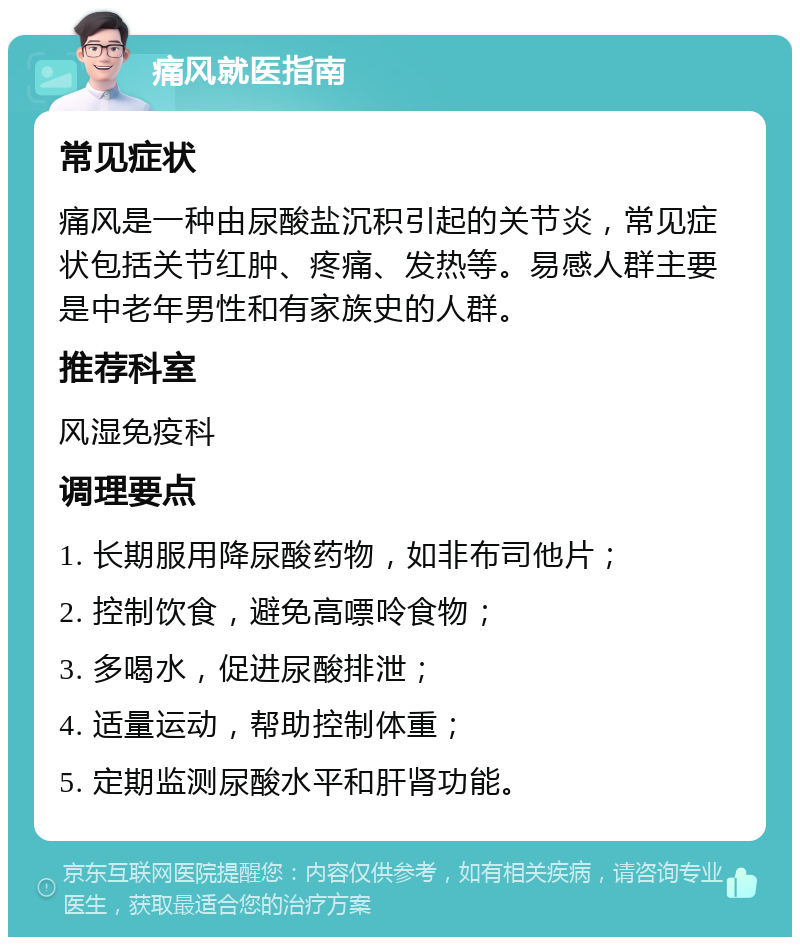 痛风就医指南 常见症状 痛风是一种由尿酸盐沉积引起的关节炎，常见症状包括关节红肿、疼痛、发热等。易感人群主要是中老年男性和有家族史的人群。 推荐科室 风湿免疫科 调理要点 1. 长期服用降尿酸药物，如非布司他片； 2. 控制饮食，避免高嘌呤食物； 3. 多喝水，促进尿酸排泄； 4. 适量运动，帮助控制体重； 5. 定期监测尿酸水平和肝肾功能。