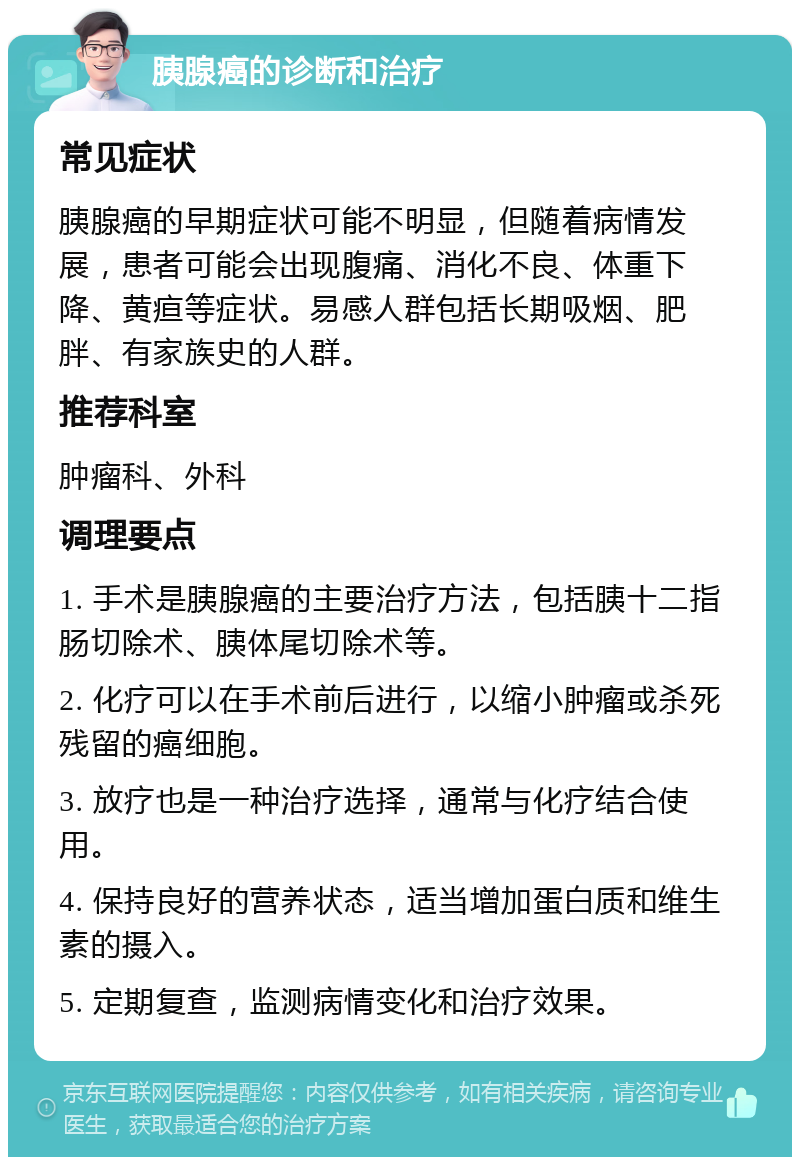 胰腺癌的诊断和治疗 常见症状 胰腺癌的早期症状可能不明显，但随着病情发展，患者可能会出现腹痛、消化不良、体重下降、黄疸等症状。易感人群包括长期吸烟、肥胖、有家族史的人群。 推荐科室 肿瘤科、外科 调理要点 1. 手术是胰腺癌的主要治疗方法，包括胰十二指肠切除术、胰体尾切除术等。 2. 化疗可以在手术前后进行，以缩小肿瘤或杀死残留的癌细胞。 3. 放疗也是一种治疗选择，通常与化疗结合使用。 4. 保持良好的营养状态，适当增加蛋白质和维生素的摄入。 5. 定期复查，监测病情变化和治疗效果。