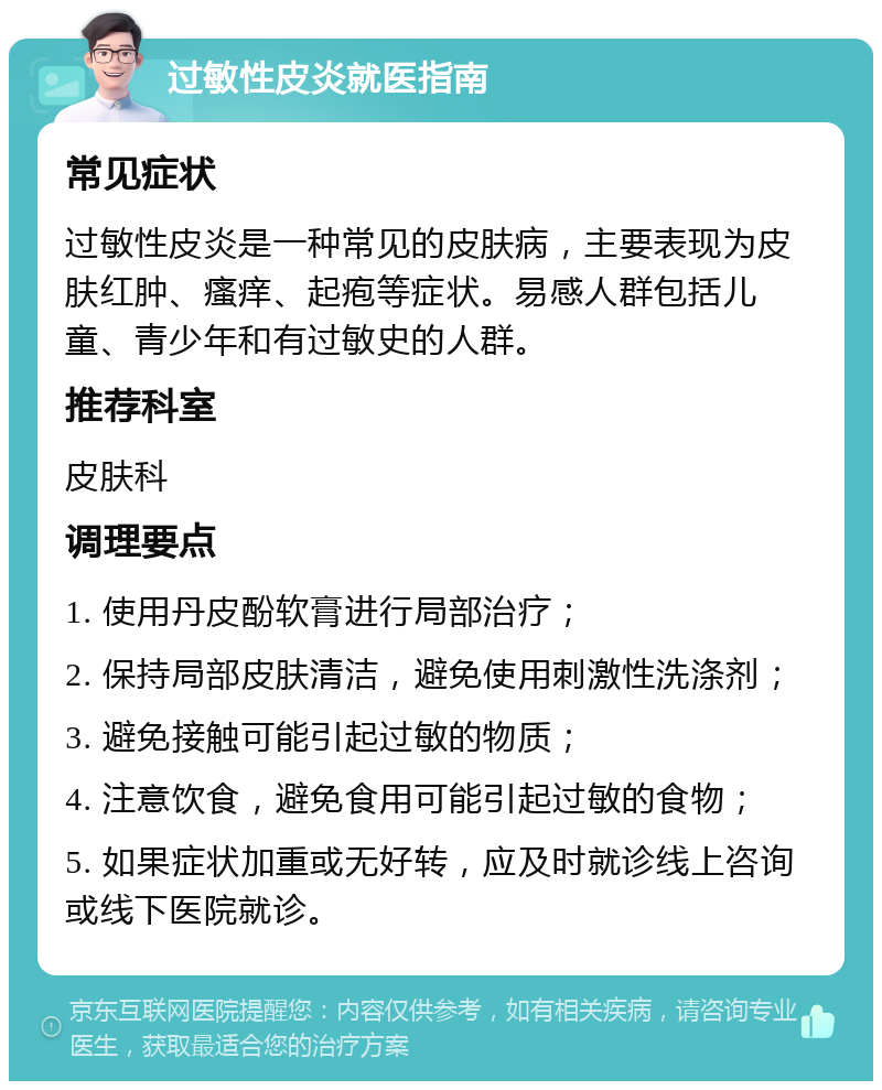 过敏性皮炎就医指南 常见症状 过敏性皮炎是一种常见的皮肤病，主要表现为皮肤红肿、瘙痒、起疱等症状。易感人群包括儿童、青少年和有过敏史的人群。 推荐科室 皮肤科 调理要点 1. 使用丹皮酚软膏进行局部治疗； 2. 保持局部皮肤清洁，避免使用刺激性洗涤剂； 3. 避免接触可能引起过敏的物质； 4. 注意饮食，避免食用可能引起过敏的食物； 5. 如果症状加重或无好转，应及时就诊线上咨询或线下医院就诊。