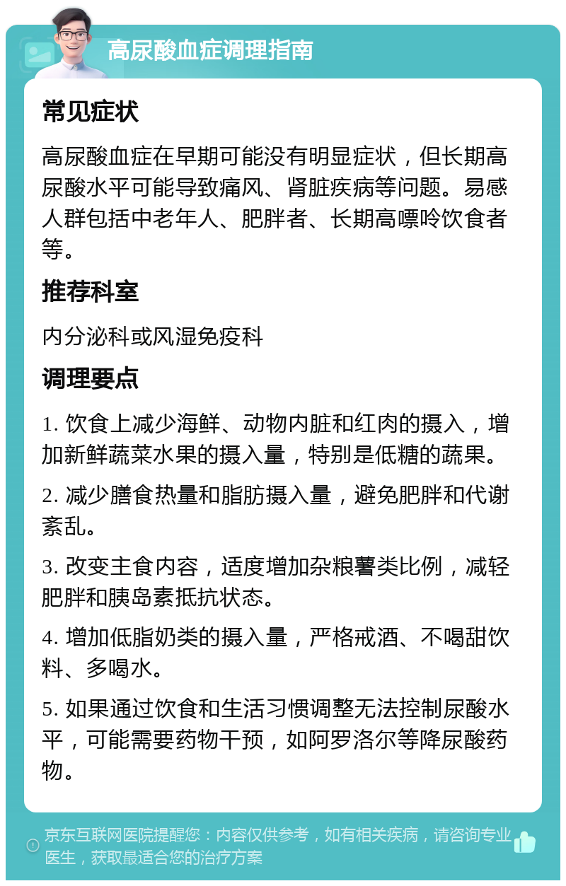 高尿酸血症调理指南 常见症状 高尿酸血症在早期可能没有明显症状，但长期高尿酸水平可能导致痛风、肾脏疾病等问题。易感人群包括中老年人、肥胖者、长期高嘌呤饮食者等。 推荐科室 内分泌科或风湿免疫科 调理要点 1. 饮食上减少海鲜、动物内脏和红肉的摄入，增加新鲜蔬菜水果的摄入量，特别是低糖的蔬果。 2. 减少膳食热量和脂肪摄入量，避免肥胖和代谢紊乱。 3. 改变主食内容，适度增加杂粮薯类比例，减轻肥胖和胰岛素抵抗状态。 4. 增加低脂奶类的摄入量，严格戒酒、不喝甜饮料、多喝水。 5. 如果通过饮食和生活习惯调整无法控制尿酸水平，可能需要药物干预，如阿罗洛尔等降尿酸药物。