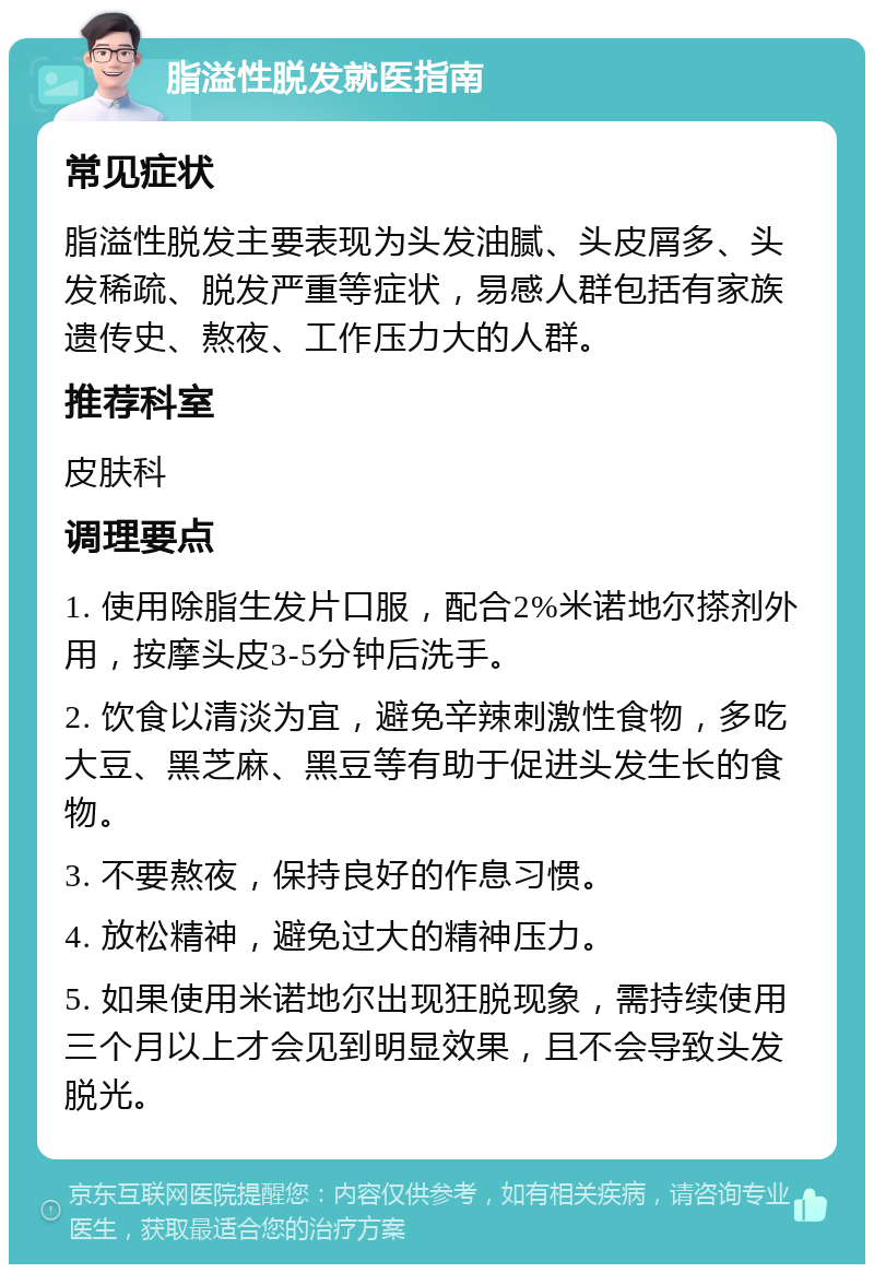 脂溢性脱发就医指南 常见症状 脂溢性脱发主要表现为头发油腻、头皮屑多、头发稀疏、脱发严重等症状，易感人群包括有家族遗传史、熬夜、工作压力大的人群。 推荐科室 皮肤科 调理要点 1. 使用除脂生发片口服，配合2%米诺地尔搽剂外用，按摩头皮3-5分钟后洗手。 2. 饮食以清淡为宜，避免辛辣刺激性食物，多吃大豆、黑芝麻、黑豆等有助于促进头发生长的食物。 3. 不要熬夜，保持良好的作息习惯。 4. 放松精神，避免过大的精神压力。 5. 如果使用米诺地尔出现狂脱现象，需持续使用三个月以上才会见到明显效果，且不会导致头发脱光。