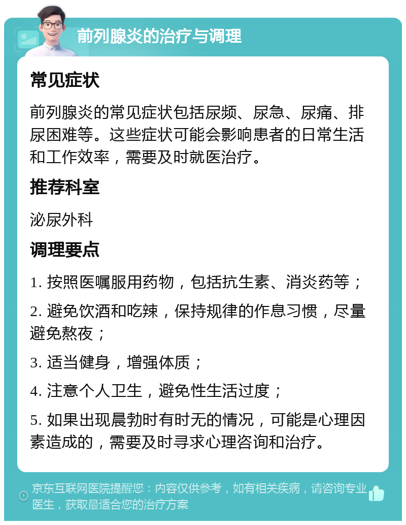 前列腺炎的治疗与调理 常见症状 前列腺炎的常见症状包括尿频、尿急、尿痛、排尿困难等。这些症状可能会影响患者的日常生活和工作效率，需要及时就医治疗。 推荐科室 泌尿外科 调理要点 1. 按照医嘱服用药物，包括抗生素、消炎药等； 2. 避免饮酒和吃辣，保持规律的作息习惯，尽量避免熬夜； 3. 适当健身，增强体质； 4. 注意个人卫生，避免性生活过度； 5. 如果出现晨勃时有时无的情况，可能是心理因素造成的，需要及时寻求心理咨询和治疗。