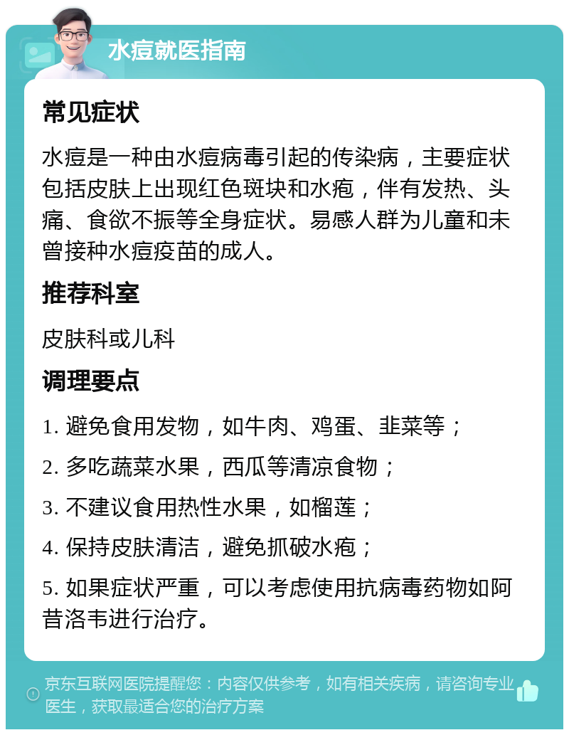 水痘就医指南 常见症状 水痘是一种由水痘病毒引起的传染病，主要症状包括皮肤上出现红色斑块和水疱，伴有发热、头痛、食欲不振等全身症状。易感人群为儿童和未曾接种水痘疫苗的成人。 推荐科室 皮肤科或儿科 调理要点 1. 避免食用发物，如牛肉、鸡蛋、韭菜等； 2. 多吃蔬菜水果，西瓜等清凉食物； 3. 不建议食用热性水果，如榴莲； 4. 保持皮肤清洁，避免抓破水疱； 5. 如果症状严重，可以考虑使用抗病毒药物如阿昔洛韦进行治疗。