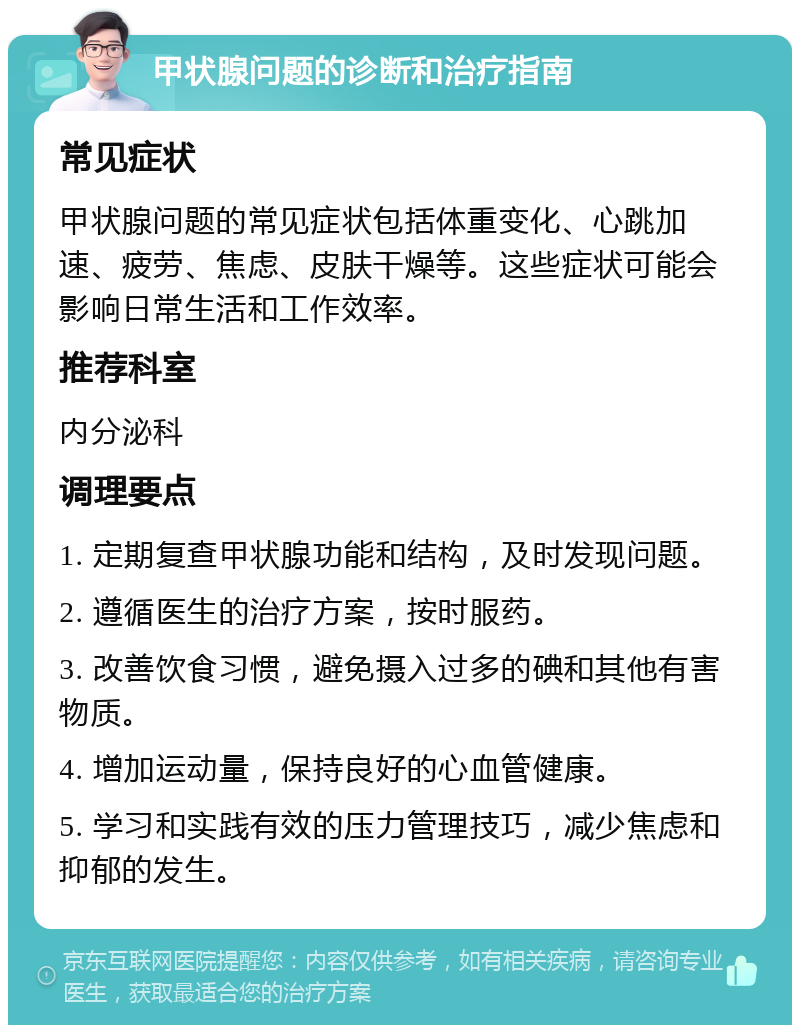 甲状腺问题的诊断和治疗指南 常见症状 甲状腺问题的常见症状包括体重变化、心跳加速、疲劳、焦虑、皮肤干燥等。这些症状可能会影响日常生活和工作效率。 推荐科室 内分泌科 调理要点 1. 定期复查甲状腺功能和结构，及时发现问题。 2. 遵循医生的治疗方案，按时服药。 3. 改善饮食习惯，避免摄入过多的碘和其他有害物质。 4. 增加运动量，保持良好的心血管健康。 5. 学习和实践有效的压力管理技巧，减少焦虑和抑郁的发生。