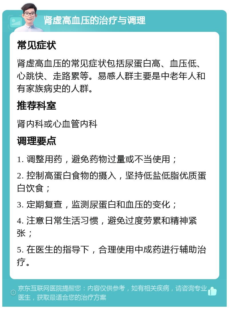 肾虚高血压的治疗与调理 常见症状 肾虚高血压的常见症状包括尿蛋白高、血压低、心跳快、走路累等。易感人群主要是中老年人和有家族病史的人群。 推荐科室 肾内科或心血管内科 调理要点 1. 调整用药，避免药物过量或不当使用； 2. 控制高蛋白食物的摄入，坚持低盐低脂优质蛋白饮食； 3. 定期复查，监测尿蛋白和血压的变化； 4. 注意日常生活习惯，避免过度劳累和精神紧张； 5. 在医生的指导下，合理使用中成药进行辅助治疗。