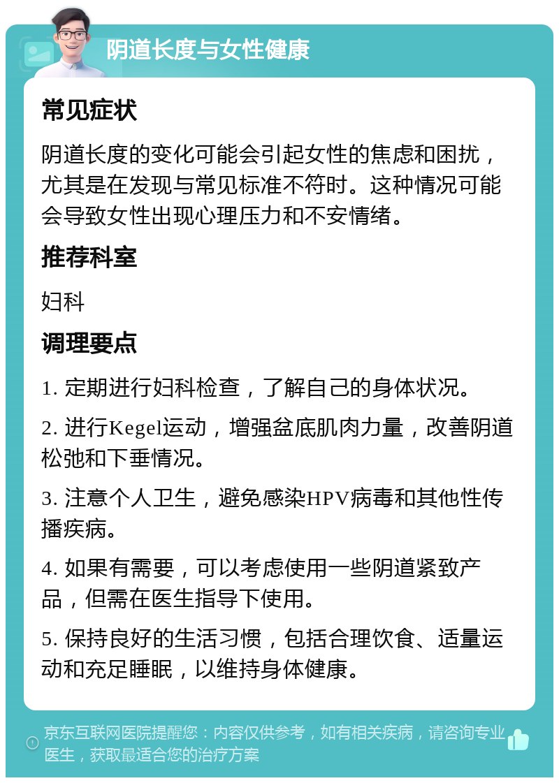 阴道长度与女性健康 常见症状 阴道长度的变化可能会引起女性的焦虑和困扰，尤其是在发现与常见标准不符时。这种情况可能会导致女性出现心理压力和不安情绪。 推荐科室 妇科 调理要点 1. 定期进行妇科检查，了解自己的身体状况。 2. 进行Kegel运动，增强盆底肌肉力量，改善阴道松弛和下垂情况。 3. 注意个人卫生，避免感染HPV病毒和其他性传播疾病。 4. 如果有需要，可以考虑使用一些阴道紧致产品，但需在医生指导下使用。 5. 保持良好的生活习惯，包括合理饮食、适量运动和充足睡眠，以维持身体健康。