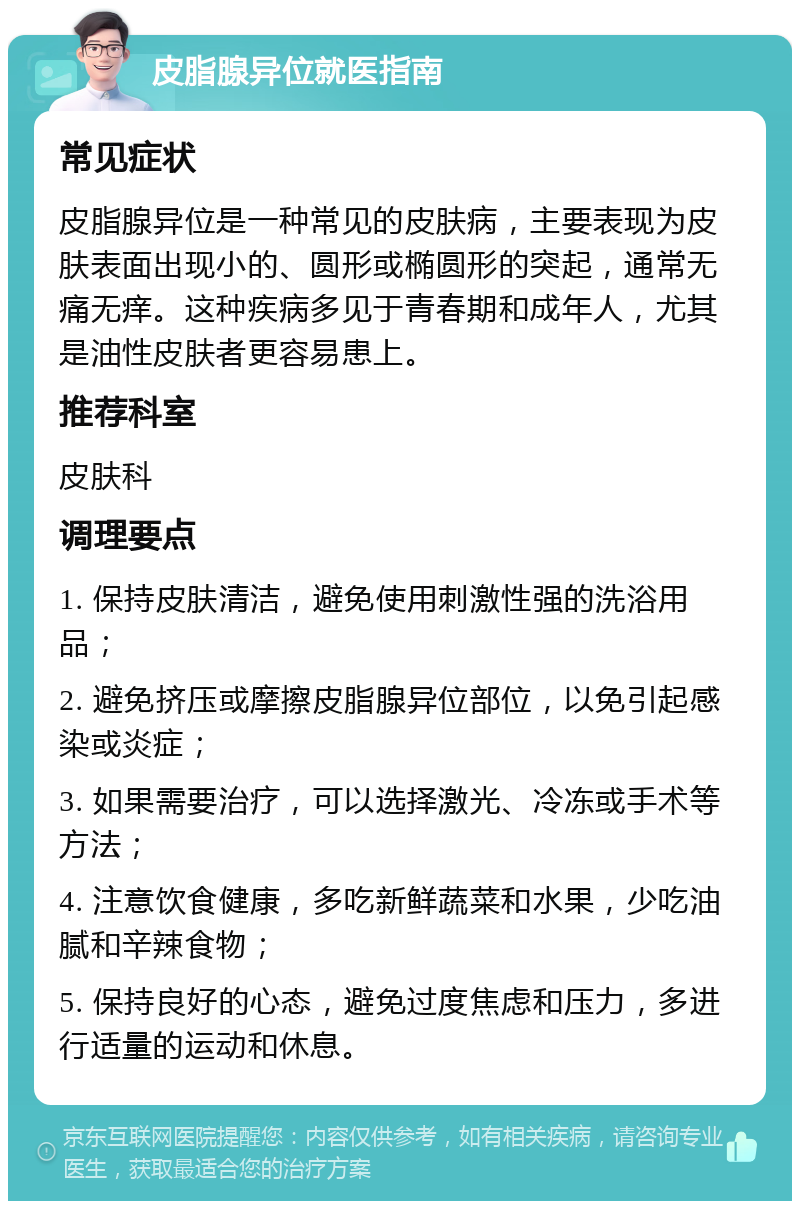 皮脂腺异位就医指南 常见症状 皮脂腺异位是一种常见的皮肤病，主要表现为皮肤表面出现小的、圆形或椭圆形的突起，通常无痛无痒。这种疾病多见于青春期和成年人，尤其是油性皮肤者更容易患上。 推荐科室 皮肤科 调理要点 1. 保持皮肤清洁，避免使用刺激性强的洗浴用品； 2. 避免挤压或摩擦皮脂腺异位部位，以免引起感染或炎症； 3. 如果需要治疗，可以选择激光、冷冻或手术等方法； 4. 注意饮食健康，多吃新鲜蔬菜和水果，少吃油腻和辛辣食物； 5. 保持良好的心态，避免过度焦虑和压力，多进行适量的运动和休息。