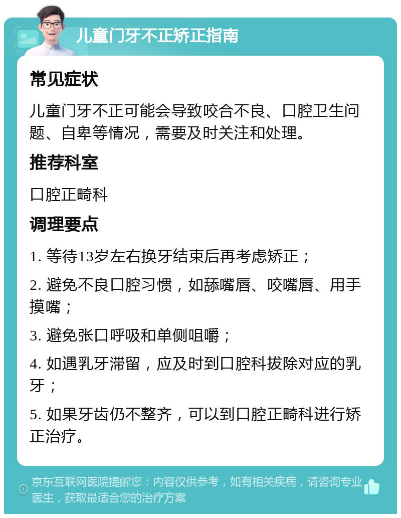 儿童门牙不正矫正指南 常见症状 儿童门牙不正可能会导致咬合不良、口腔卫生问题、自卑等情况，需要及时关注和处理。 推荐科室 口腔正畸科 调理要点 1. 等待13岁左右换牙结束后再考虑矫正； 2. 避免不良口腔习惯，如舔嘴唇、咬嘴唇、用手摸嘴； 3. 避免张口呼吸和单侧咀嚼； 4. 如遇乳牙滞留，应及时到口腔科拔除对应的乳牙； 5. 如果牙齿仍不整齐，可以到口腔正畸科进行矫正治疗。