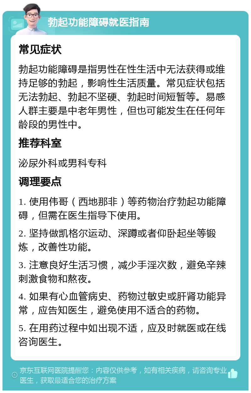 勃起功能障碍就医指南 常见症状 勃起功能障碍是指男性在性生活中无法获得或维持足够的勃起，影响性生活质量。常见症状包括无法勃起、勃起不坚硬、勃起时间短暂等。易感人群主要是中老年男性，但也可能发生在任何年龄段的男性中。 推荐科室 泌尿外科或男科专科 调理要点 1. 使用伟哥（西地那非）等药物治疗勃起功能障碍，但需在医生指导下使用。 2. 坚持做凯格尔运动、深蹲或者仰卧起坐等锻炼，改善性功能。 3. 注意良好生活习惯，减少手淫次数，避免辛辣刺激食物和熬夜。 4. 如果有心血管病史、药物过敏史或肝肾功能异常，应告知医生，避免使用不适合的药物。 5. 在用药过程中如出现不适，应及时就医或在线咨询医生。