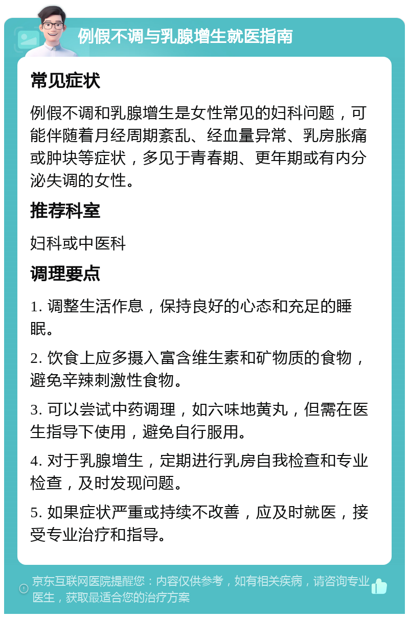 例假不调与乳腺增生就医指南 常见症状 例假不调和乳腺增生是女性常见的妇科问题，可能伴随着月经周期紊乱、经血量异常、乳房胀痛或肿块等症状，多见于青春期、更年期或有内分泌失调的女性。 推荐科室 妇科或中医科 调理要点 1. 调整生活作息，保持良好的心态和充足的睡眠。 2. 饮食上应多摄入富含维生素和矿物质的食物，避免辛辣刺激性食物。 3. 可以尝试中药调理，如六味地黄丸，但需在医生指导下使用，避免自行服用。 4. 对于乳腺增生，定期进行乳房自我检查和专业检查，及时发现问题。 5. 如果症状严重或持续不改善，应及时就医，接受专业治疗和指导。