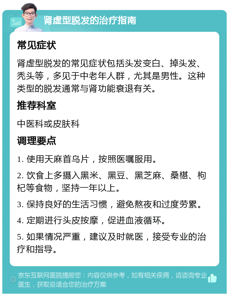 肾虚型脱发的治疗指南 常见症状 肾虚型脱发的常见症状包括头发变白、掉头发、秃头等，多见于中老年人群，尤其是男性。这种类型的脱发通常与肾功能衰退有关。 推荐科室 中医科或皮肤科 调理要点 1. 使用天麻首乌片，按照医嘱服用。 2. 饮食上多摄入黑米、黑豆、黑芝麻、桑椹、枸杞等食物，坚持一年以上。 3. 保持良好的生活习惯，避免熬夜和过度劳累。 4. 定期进行头皮按摩，促进血液循环。 5. 如果情况严重，建议及时就医，接受专业的治疗和指导。