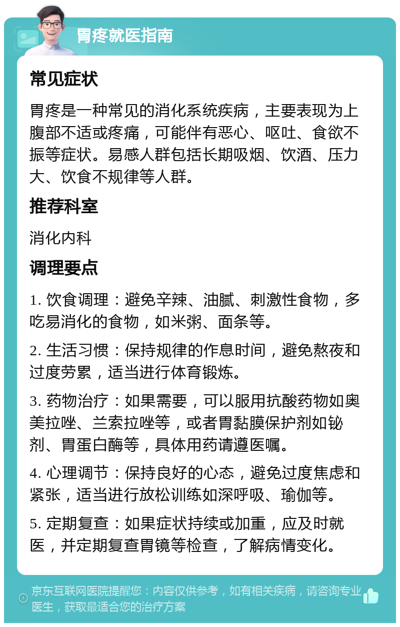 胃疼就医指南 常见症状 胃疼是一种常见的消化系统疾病，主要表现为上腹部不适或疼痛，可能伴有恶心、呕吐、食欲不振等症状。易感人群包括长期吸烟、饮酒、压力大、饮食不规律等人群。 推荐科室 消化内科 调理要点 1. 饮食调理：避免辛辣、油腻、刺激性食物，多吃易消化的食物，如米粥、面条等。 2. 生活习惯：保持规律的作息时间，避免熬夜和过度劳累，适当进行体育锻炼。 3. 药物治疗：如果需要，可以服用抗酸药物如奥美拉唑、兰索拉唑等，或者胃黏膜保护剂如铋剂、胃蛋白酶等，具体用药请遵医嘱。 4. 心理调节：保持良好的心态，避免过度焦虑和紧张，适当进行放松训练如深呼吸、瑜伽等。 5. 定期复查：如果症状持续或加重，应及时就医，并定期复查胃镜等检查，了解病情变化。