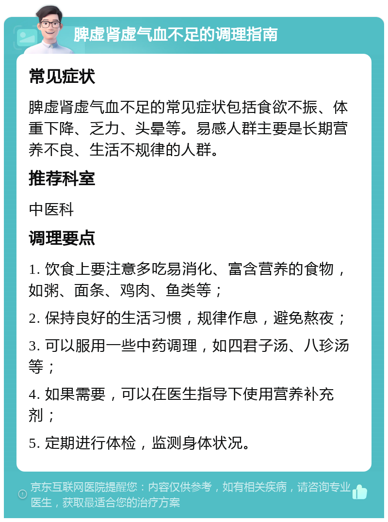 脾虚肾虚气血不足的调理指南 常见症状 脾虚肾虚气血不足的常见症状包括食欲不振、体重下降、乏力、头晕等。易感人群主要是长期营养不良、生活不规律的人群。 推荐科室 中医科 调理要点 1. 饮食上要注意多吃易消化、富含营养的食物，如粥、面条、鸡肉、鱼类等； 2. 保持良好的生活习惯，规律作息，避免熬夜； 3. 可以服用一些中药调理，如四君子汤、八珍汤等； 4. 如果需要，可以在医生指导下使用营养补充剂； 5. 定期进行体检，监测身体状况。